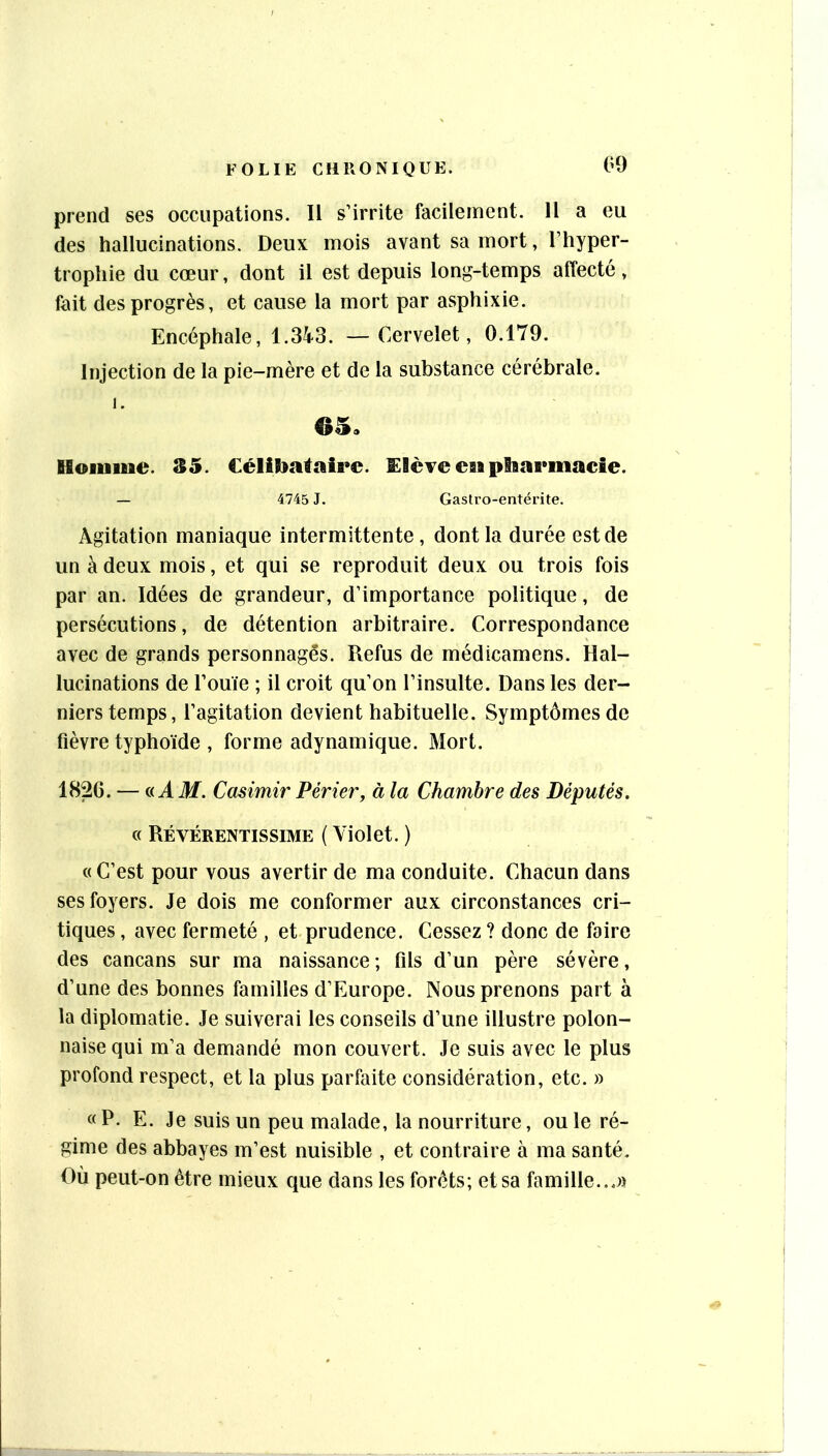prend ses occupations. Il s’irrite facilement. Il a eu des hallucinations. Deux mois avant sa mort, l’hyper- trophie du cœur, dont il est depuis long-temps affecté , fait des progrès, et cause la mort par asphixie. Encéphale, 1.343. —Cervelet, 0.179. Injection de la pie-mère et de la substance cérébrale. 65, Hoiiiiue. 35. Célibataire. EIcTe estpiBarmacie. — 4745 J. Gastro-entérite. Agitation maniaque intermittente, dont la durée est de un à deux mois, et qui se reproduit deux ou trois fois par an. Idées de grandeur, d’importance politique, de persécutions, de détention arbitraire. Correspondance avec de grands personnages. Refus de médicameris. Hal- lucinations de l’ouïe ; il croit qu’on l’insulte. Dans les der- niers temps, l’agitation devient habituelle. Symptômes de fièvre typhoïde , forme adynamique. Mort. 1826. — (.iAM. Casimir Périer, à la Chambre des Députés. « Révérentissime ( Violet. ) «C’est pour vous avertir de ma conduite. Chacun dans ses foyers. Je dois me conformer aux circonstances cri- tiques , avec fermeté , et prudence. Cessez ? donc de foire des cancans sur ma naissance; fils d’un père sévère, d’une des bonnes familles d’Europe. Nous prenons part à la diplomatie. Je suiverai les conseils d’une illustre polon- naise qui m’a demandé mon couvert. Je suis avec le plus profond respect, et la plus parfaite considération, etc. » « P. E. Je suis un peu malade, la nourriture, ou le ré- gime des abbayes m’est nuisible , et contraire à ma santé. Où peut-on être mieux que dans les forêts; et sa famille...)!