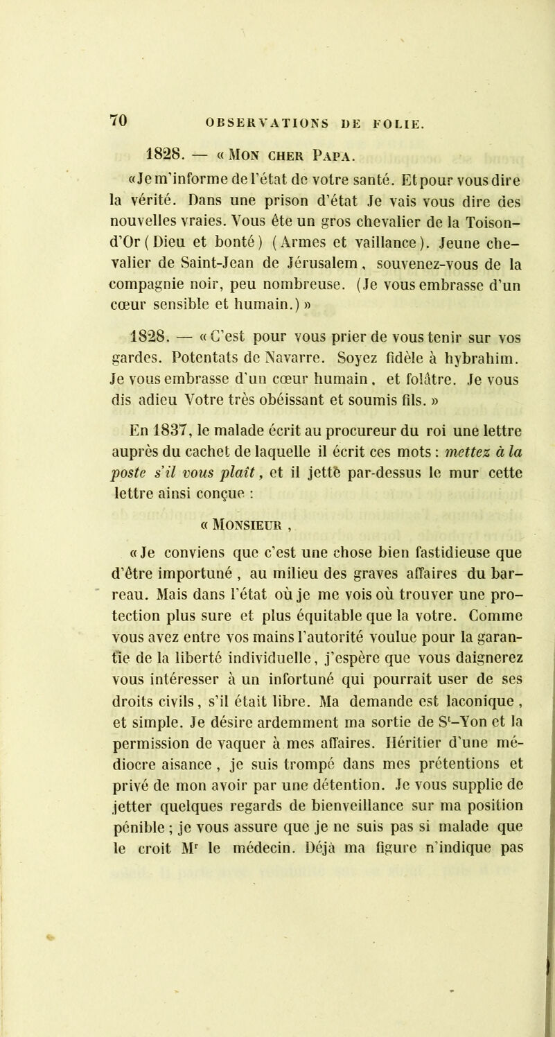 1828. — «Mon cher Papa. «Je m’informe de l’état de votre santé. Etpour vous dire la vérité. Dans une prison d’état Je vais vous dire des nouvelles vraies. Vous été un gros chevalier de la Toison- d’Or{Dieu et bonté) (Armes et vaillance). Jeune che- valier de Saint-Jean de Jérusalem, souvenez-vous de la compagnie noir, peu nombreuse. (Je vous embrasse d’un cœur sensible et humain.) » 1828. — «C’est pour vous prier de vous tenir sur vos gardes. Potentats de Navarre. Soyez fidèle à hybrahim. Je vous embrasse d'un cœur humain. et folâtre. Je vous dis adieu Votre très obéissant et soumis fils. » En 1837, le malade écrit au procureur du roi une lettre auprès du cachet de laquelle il écrit ces mots : mettez à la poste s’il vous plaît, et il jettè par-dessus le mur cette lettre ainsi conçue : « Monsieur , «Je conviens que c’est une chose bien fastidieuse que d’être importuné , au milieu des graves affaires du bar- reau. Mais dans l’état où je me vois où trouver une pro- tection plus sure et plus équitable que la votre. Comme vous avez entre vos mains l’autorité voulue pour la garan- tie de la liberté individuelle, j’espère que vous daignerez vous intéresser à un infortuné qui pourrait user de ses droits civils, s’il était libre. Ma demande est laconique , et simple. Je désire ardemment ma sortie de S‘-Yon et la permission de vaquer à mes affaires. Héritier d’une mé- diocre aisance , je suis trompé dans mes prétentions et privé de mon avoir par une détention. Je vous supplie de jetter quelques regards de bienveillance sur ma position pénible ; je vous assure que je ne suis pas si malade que le croit M*^ le médecin. Déjà ma figure n’indique pas