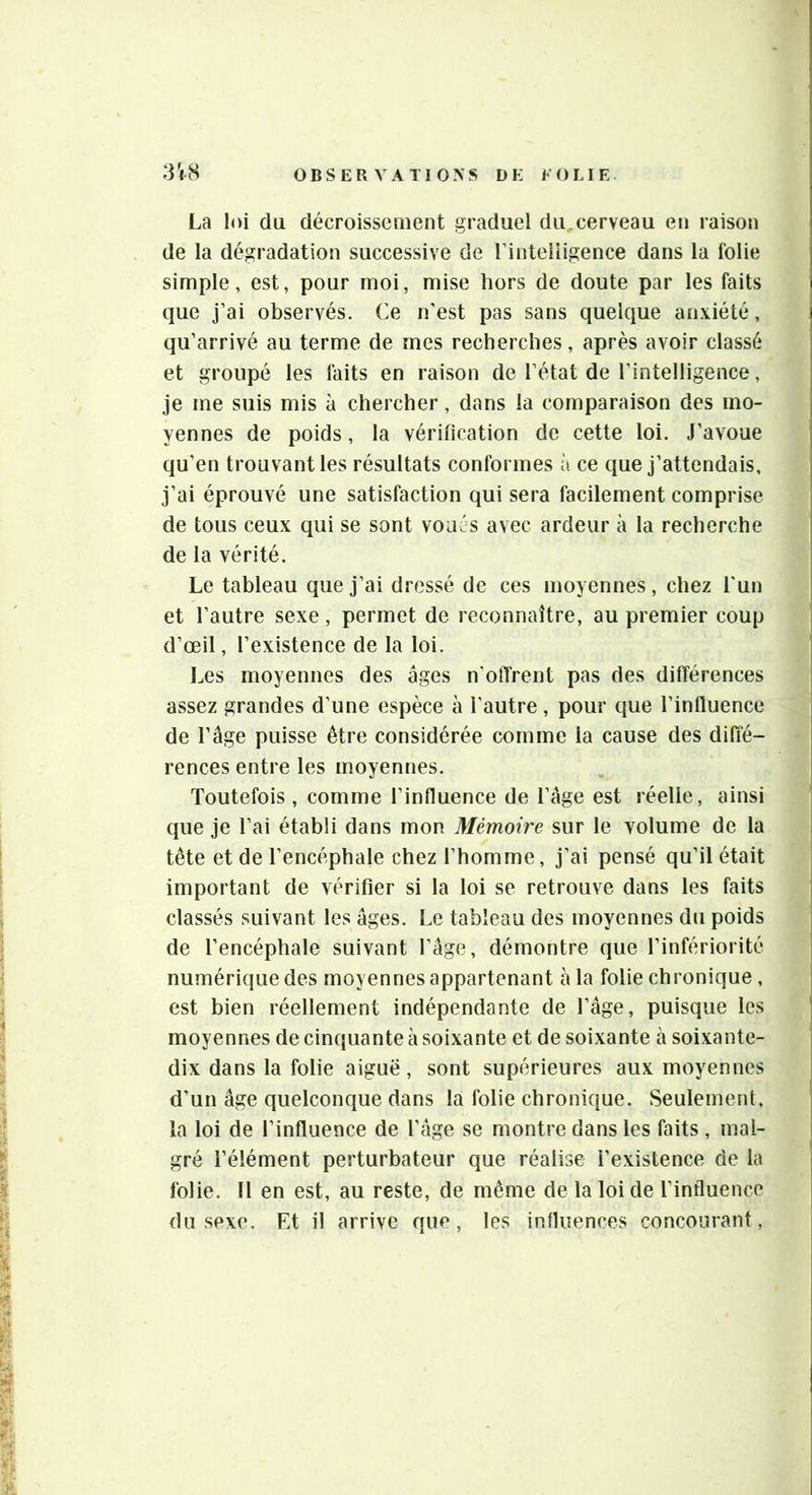 La loi du décroissement graduel du.cerveau en raison de la dégradation successive de rinteliigence dans la folie simple, est, pour moi, mise hors de doute par les faits que j’ai observés. Ce n'est pas sans quelque anxiété, qu’arrivé au terme de mes recherches, après avoir classé et groupé les faits en raison de l’état de l’intelligence, je me suis mis à chercher, dans la comparaison des mo- yennes de poids, la vérification de cette loi. J’avoue qu’en trouvant les résultats conformes à ce que j’attendais, j’ai éprouvé une satisfaction qui sera facilement comprise de tous ceux qui se sont voués avec ardeur à la recherche de la vérité. Le tableau que j’ai dressé de ces moyennes, chez l'un et l’autre sexe, permet de reconnaître, au premier coup d’œil, l’existence de la loi. Les moyennes des âges n’offrent pas des différences assez grandes d’une espèce à l’autre, pour que l’influence de râge puisse être considérée comme la cause des diffé- rences entre les moyennes. Toutefois , comme l’influence de l’âge est réelle, ainsi que je l’ai établi dans mon Mémoire sur le volume de la tête et de l’encéphale chez l’homme, j’ai pensé qu’il était important de vérifier si la loi se retrouve dans les faits classés suivant les âges. Le tableau des moyennes du poids de l’encéphale suivant l’âge, démontre que l’infériorité numérique des moyennes appartenant à la folie chronique , est bien réellement indépendante de l’âge, puisque les moyennes de cinquante à soixante et de soixante à soixante- dix dans la folie aiguë, sont supérieures aux moyennes d’un âge quelconque dans la folie chronique. Seulement, la loi de l’influence de l’âge se montre dans les faits , mal- gré l’élément perturbateur que réalise l’existence de la folie. 11 en est, au reste, de même de la loi de l’influence du sexe. Et il arrive que, les influences concourant, -y % i I ^ 1 -,4 •1 t î