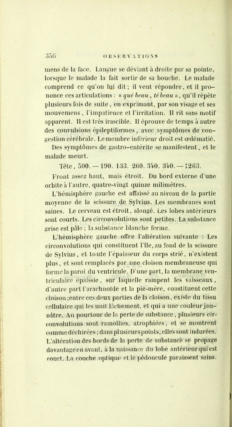 mens de la lace. Langue se déviant à droite par sa pointe, lorsque le malade la fait sortir de sa bouche. Le malade comprend ce qu’on lui dit; il veut répondre, et il pro- nonce ces articulations ; « qué beau, tè beau », qu’il répète plusieurs fois de suite , en exprimant, par son visage et ses mouvemens, l’impatience et l’irritation. Il rit sans motif apparent. Il est très irascible. 11 éprouve de temps à autre des convulsions épileptiformes, avec symptômes de con- gestion cérébrale. Le membre inférieur droit est œdématié. Des symptômes de gastro-entérite se manifestent, et le malade meurt. ïéte, 500. —190. 133. *2(>0. 3^0. 3^0.-1263. Front assez haut, mais étroit. Du bord externe d’une orbite à l'autre, quatre-vingt quinze milimètres. L’hémisphère gauche est affaissé au niveau de la partie moyenne de la scissure de Sylvius. Les membranes sont saines. Le cerveau est étroit, alongé. Les lobes antérieurs sont courts. Les circonvolutions sont petites. La substance grise est pale ; la substance blanche ferme. L’hémisphère gauche offre l’altération suivante : Les circonvolutions qui constituent rîle,au fond de la scissure de Sylvius, et toute l’épaisseur du corps strié, n’existent plus, et sont remplacés par une cloison membraneuse qui forme la paroi du ventricule. D’une part, la membrane ven- triculaire épaissie, sur laquelle rampent les vaisseaux, d'autre part i’arachnoïde et la pie-mère, constituent cette cloison ;entre ces deux parties de la cloison, existe du tissu cellulaire qui les unit lâchement, et qui a une couleur jau- nâtre. Au pourtour de la perte de substance, plusieurs cir- convolutions sont ramollies, atrophiées, et se montrent comme déchirées ; dans plusieurs points, elles sont indurées. L’altération des bords de la perte de substance se propage davantageen avant, à la naissance du lobe antérieur qui est court. La couche optique et le pédoncule paraissent sains.