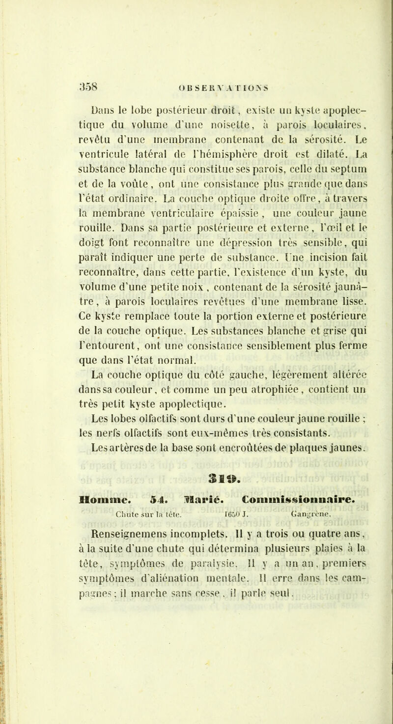 OüSEKVA r IONS :)58 Dans le lobe postérieur droit, existe un kyste apoplec- tique du volume d’une noisette, à parois loculaires, revêtu d’une membrane contenant de la sérosité. Le ventricule latéral de l’hémisphère droit est dilaté. La substance blanche qui constitue ses parois, celle du septum et de la voûte, ont une consistance plus grande que dans l’état ordinaire. La couche optique droite otîre, à travers la membrane ventriculaire épaissie , une couleur jaune rouille. Dans sa partie postérieure et externe, l’œil et le doigt font reconnaître une dépression très sensible, qui paraît indiquer une perte de substance. Une incision fait reconnaître, dans cette partie, l’existence d’un kyste, du volume d’une petite noix , contenant de la sérosité jaunâ- tre , à parois loculaires revêtues d’une membrane lisse. Ce kyste remplace toute la portion externe et postérieure de la couche optique. Les substances blanche et grise qui l’entourent, ont une consistance sensiblement plus ferme que dans l’état normal. La couche optique du côté gauche, légèrement altérée dans sa couleur, et comme un peu atrophiée, contient un très petit kyste apoplectique. Les lobes olfactifs sont durs d’une couleur jaune rouille ; les nerfs olfactifs sont eux-mêmes très consistants. Les artères de la base sont encroûtées de plaques jaunes. Homme. 54. Harié. Commin^sioiinaire. Chute sur la tète. I65Ü J. Cangrène. Renseignemens incomplets. Il y a trois ou quatre ans, à la suite d’une chute qui détermina plusieurs plaies à la tête, symptômes de paralysie. Il y a nn an, premiers symptômes d’aliénation mentale. II erre dans les cam- pagnes ; il marche sans cesse, i! parle seul.