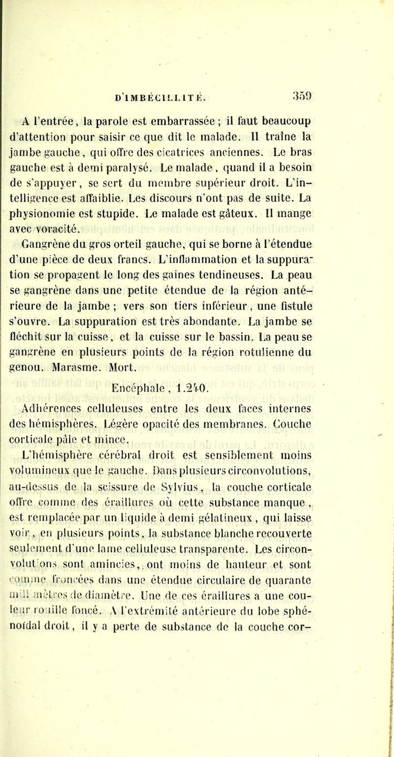 A l’entrée, la parole est embarrassée ; il faut beaucoup d’attention pour saisir ce que dit le malade. Il traîne la jambe gauche, qui oITre des cicatrices anciennes. Le bras gauche est à demi paralysé. Le malade , quand il a besoin de s’appuyer, se sert du membre supérieur droit. L’in- telligence est affaiblie. Les discours n’ont pas de suite. La physionomie est stupide. Le malade est gâteux. Il mange avec voracité. Gangrène du gros orteil gauche, qui se borne à l’étendue d’une pièce de deux francs. L’inflammation et la suppura tion se propagent le long des gaines tendineuses. La peau se gangrène dans une petite étendue de la région anté- rieure de la jambe ; vers son tiers inférieur, une fistule s’ouvre. La suppuration est très abondante. La jambe se fléchit sur la cuisse, et la cuisse sur le bassin. La peau se gangrène en plusieurs points de la région rotiilienne du genou. Marasme. Mort. Encéphale, Î.2'r0. Adhérences celluleuses entre les deux faces internes des hémisphères. Légère opacité des membranes. Couche corticale pâle et mince. L’hémisphère cérébral droit est sensiblement moins volumineux que le gauche. Dans plusieurs circonvolutions, au-dessus de la scissure de Sylvius, la couche corticale oflVe comme des érailiures où cette substance manque, est remplacée par un liquide à demi gélatineux , qui laisse voir, en plusieurs points, la substance blanche recouverte seulement d’une lame celluleuse transparente. Les circon- volut ons sont amincies, . ont moins de hauteur et sont comuie froncées dans une étendue circulaire de quarante mili nèlres de diamètre. Une de ces érailiures a une cou- leur rouille foncé. A l’extrémité antérieure du lobe sphé- noïdal droit, il y a perte de substance de la couche cor-