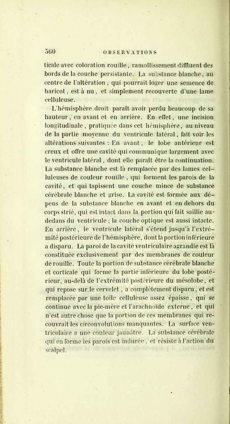5G0 ticale avec coloration rouille, ramollissementdiffluent des bords de la couche persistante. La substance blanche, au centre de l’altération , qui pourrait loger une semence de haricot, est à nu , et simplement recouverte d’une lame celluleuse. L’hémisphère droit paraît avoir perdu beaucoup de sa hauteur, en avant et en arrière. En effet, une incision longitudinale, pratiquée dans cet hémisphère, au niveau de la partie moyenne du ventricule latéral, fait voir les altérations suivantes : En avant, le lobe antérieur est creux et offre une cavité qui communique largement avec le ventricule latéral, dont elle paraît être la continuation. La substance blanche est là remplacée par des lames cel- luleuses de couleur rouille , qui forment les parois de la cavité, et qui tapissent une couche mince de substance cérébrale blanche et grise. La cavité est formée aux dé- pens de la substance blanche en avant et en dehors du corps strié, qui est intact dans la portion qui fait saillie au- dedans du ventricule ; la couche optique est aussi intacte. En arrière, le ventricule latéral s’étend jusqu’à l’extré- mité postérieure de l’hémisphère, dont la portion inférieure a disparu. La paroi de la cavité ventriculaire agrandie est là constituée exclusivement par des membranes de couleur de rouille. Toute la portion de substance cérébrale blanche et corticale qui forme la partie inférieure du lobe posté- rieur, au-delà de l’extrémité postérieure du mésolobe, et qui repose sur,le cervelet, a complètement disparu, et est remplacée par une toile celluleuse assez épaisse, qui se continue avec la pie-mère et l’arachnoïde externe, et qui n’est autre chose que la portion de ces membranes qui re- couvrait les circonvolutions manquantes. La surface ven- triculaire a une couleur jaunâtre. La substance cérébrale qui en forme les parois est indurée , et résiste à l’action du scalpel.
