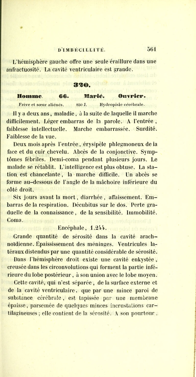 L’hémisphère gauche offre une seule éraillure dans une anfractuosité. La cavité ventriculaire est grande. 390. Homme. €6. IfSaeié. Oiavrier. Fi’ère et sœur aliénés. 850 J. Hydropisie cérébrale. Il y a deux ans, maladie, à la suite de laquelle il marche difficilement. Léger embarras de la parole. A l’entrée , faiblesse intellectuelle. Marche embarrassée. Surdité. Faiblesse de la vue. Deux mois après l’entrée, érysipèle phlegmoneux de la face et du cuir chevelu. Abcès de la conjonctive. Symp- tômes fébriles. Demi-coma pendant plusieurs jours. Le malade se rétablit. L’intelligence est plus obtuse. La sta- tion, est chancelante, la marche difficile. Un abcès se forme au-dessous de l’angle de la mâchoire inférieure du côté droit. Six jours avant la mort, diarrhée , affaissement. Em- barras de la respiration. Décubitus sur le dos. Perte gra- duelle de la connaissance, de la sensibilité. Dnmobilité. Coma. Encéphale, 1.2Ü. Grande quantité de sérosité dans la cavité arach- noïdienne. Épaississement des méninges. Ventricules la- téraux distendus par une quantité considérable de sérosité. Dans l’hémisphère droit existe une cavité enkystée, creusée dans les circonvolutions qui forment la partie infé- rieure du lobe postérieur, à son union avec le lobe moyen. Cette cavité, qui n’est séparée , de la surface externe et de la cavité ventriculaire, que par une mince paroi de substance cérébrale, est tapissée par une membrane épaisse, parsemée de quelques minces incrustations car- tilagineuses ; elle contient de la sérosité. A son pourtour ,