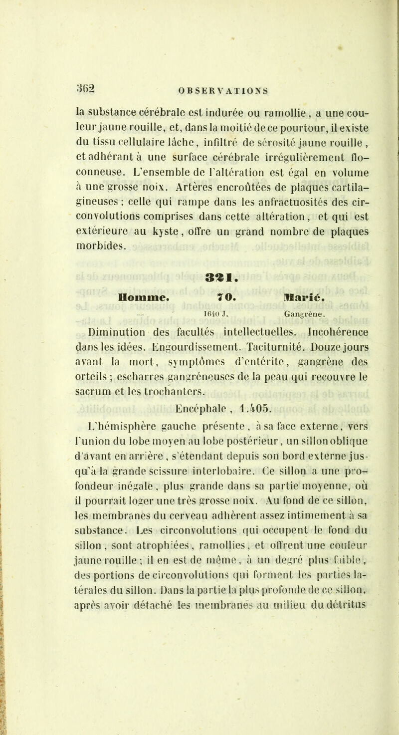 la substance cérébrale est indurée ou ramollie , a une cou- leur jaune rouille, et, dans la moitié de ce pourtour, il existe du tissu cellulaire lâche, infiltré de sérosité jaune rouille , et adhérant à une surface cérébrale irrégulièrement flo- conneuse. L’ensemble de l’altération est égal en volume a une grosse noix. Artères encroûtées de plaques cartila- gineuses ; celle qui rampe dans les anfractuosités des cir- convolutions comprises dans cette altération, et qui est extérieure au kyste, otîre un grand nombre de plaques morbides. 3^1. Homme. 7 O. IVlîieîé. — I64U J. Gangrène. Diminution des facultés intellectuelles. Incohérence dans les idées. Engourdissement. Taciturnité. Douze jours avant la mort, symptômes d’entérite, gangrène des orteils ; escharres gangréneuses de la peau qui recouvre le sacrum et les trochanters. Encéphale, 1.Y05. L’hémisphère gauche présente, à sa face externe, vers l’union du lobe moyen au lobe postérieur, un sillon oblique d’avant en arrière , s’étendant depuis son bord externe jus- qu’à la grande sci.ssure interlobaire. Ce sillon a une pro- fondeur inégale, plus grande dans sa partie moyenne, où il pourrait loger une très grosse noix. Au fond de ce sillon, les membranes du cerveau adhèrent assez intimement à sa substance. Les circonvolutions (jui occupent le fond du sillon, sont atrophiées, ramollies, et offrent une couleur jaune rouille ; il en est de même, à un degré plus faible, des portions de cii'convolutions qui forment les parties la- térales du sillon. Dans la partie la plus profonde de ce sillon, après avoir détaché les membranes au milieu du détritus