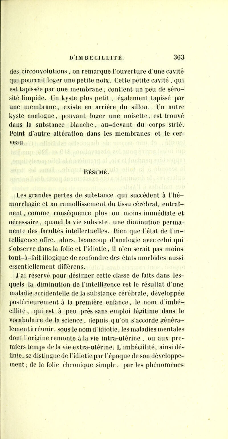 des circonvolutions, on remarque l’ouverture d’une cavité qui pourrait loger une petite noix. Cette petite cavité , qui est tapissée par une membrane, contient un peu de séro- sité limpide. Un kyste plus petit, également tapissé par une membrane, existe en arrière du sillon. Un autre kyste analogue, pouvant loger une noisette, est trouvé dans la substance blanche , au-devant du corps strié. Point d’autre altération dans les membranes et le cer- veau. Hésümé. Les grandes pertes de substance qui succèdent à l’hé- morrhagie et au ramollissement du tissu cérébral, entraî- nent, comme conséquence plus ou moins immédiate et nécessaire, quand la vie subsiste, une diminution perma- nente des facultés intellectuelles. Bien que l’état de l’in- telligence offre, alors, beaucoup d’analogie avec celui qui s’observe dans la folie et l’idiotie, il n’en serait pas moins tout-à-fait illogique de confondre des états morbides aussi essentiellement différens. J’ai réservé pour désigner cette classe de faits dans les- quels la diminution de l’intelligence est le résultat d’une maladie accidentelle de la substance cérébrale, développée postérieurement à la première enfance, le nom d’imbé- cillité , qui est à peu près sans emploi légitime dans le vocabulaire de la science, depuis qu’on s’accorde généra- lernentàréunir, sous le nom d’idiotie, les maladies mentales dont l'origine remonte à la vie intra-utérine , ou aux pre- miers temps delà vie extra-utérine. L’imbécillité, ainsi dé- finie, se distingue de l’idiotie par l’époque de son développe- ment; de la folie chronique simple, par les phénomènes