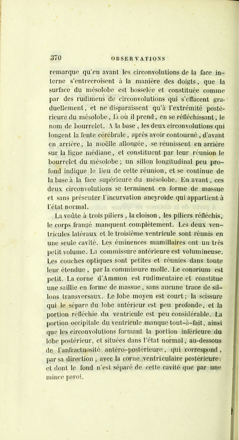remarque qu’en avant les circonvolutions de la face in- terne s'entrecroisent à la manière des doigts, que la surface du mésolobe est bosselée et constituée comme par des rudimens de circonvolutions qui s’effacent gra- duellement , et ne disparaissent qu’à l’extrémité posté- rieure du mésolobe , là où il prend, en se réfléchissant, le nom de bourrelet. A la base , les deux circonvolutions qui longent la fente cérébrale , après avoir contourné , d’avant en arrière, la moelle allongée, se réunissent en arrière sur la ligne médiane, et constituent par leur réunion le bourrelet du mésoiobe ; un sillon longitudinal peu pro- fond indique le lieu de celte réunion, et se continue de la base à la face supérieure du mésolobe. En avant, ces deux circonvolutions se terminent en forme de massue et sans présenter l’incurvation ancyroïde qui appartient à l’état normal. La voûte à trois piliers , la cloison , les piliers réfléchis, le corps frangé manquent complètement. Les deux ven- tricules latéraux et le troisième ventricule sont réunis en une seule cavité. Les éminences mamillaires ont un très petit volume. La commissure antérieure est volumineuse. Les couches optiques sont petites et réunies dans toute leur étendue , parla commissure molle. Le conarium est petit. La corne d’Ammon est rudimentaire et constitue une saillie en forme de massue , sans aucune trace de sil- lons transversaux. Le lobe moyen est court ; la scissure qui le sépare du lobe antérieur est peu profonde, et la portion réfléchie du ventricule est peu considérable. La portion occipitale du ventricule manque tout-à-fait, ainsi que les circonvolutions formant la portion inférieure du lobe postérieur, et situées dans l’état normal, au-dessous de l’anfractuosité antéro-postérieure , qui correspond, par sa direction , avec la corne ventriculaire postérieure ^ et dont le fond n’est séparé de cette cavité que par une mince paroi.