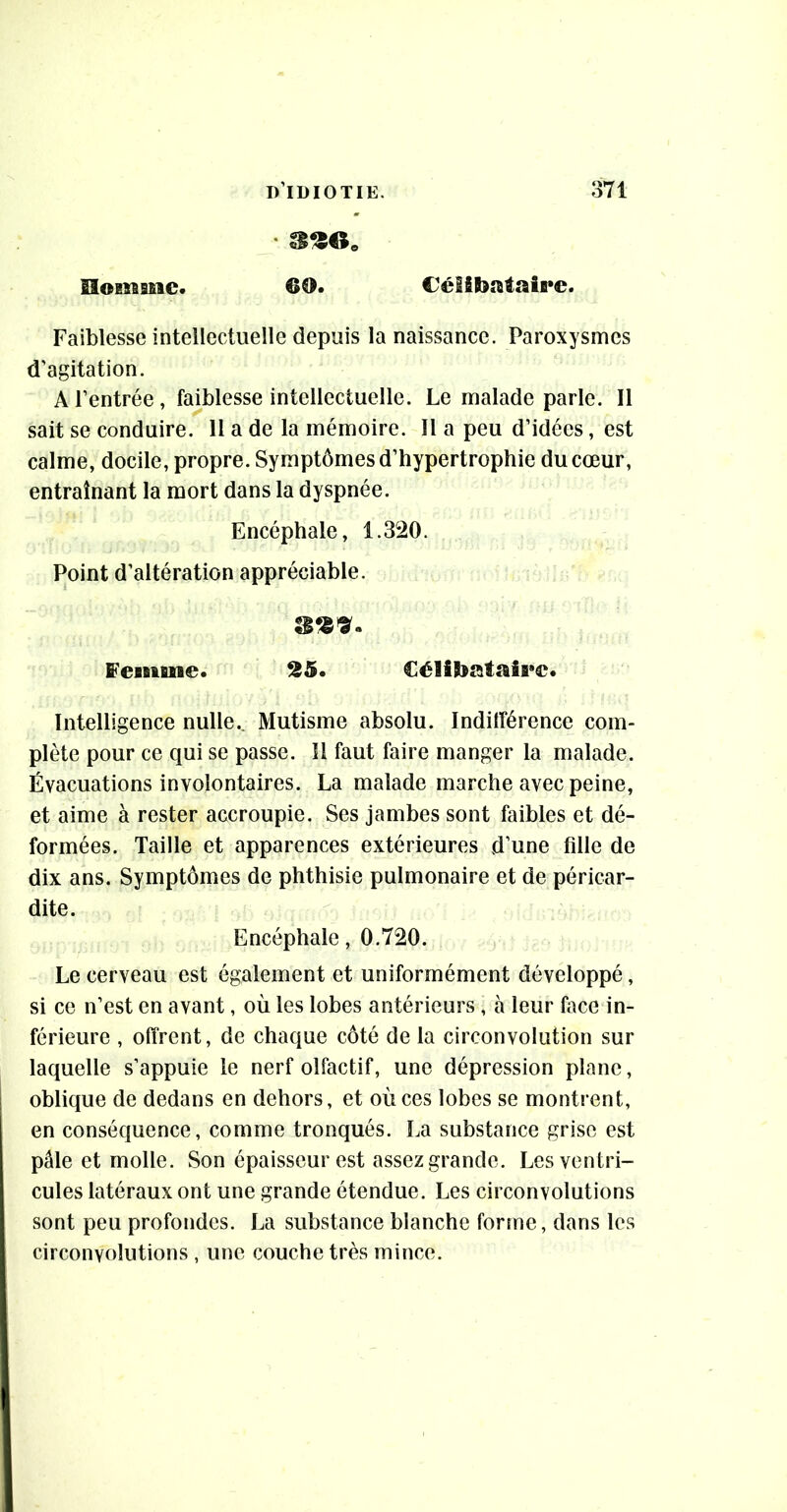 Homme. 60. Célibataire. Faiblesse intellectuelle depuis la naissance. Paroxysmes d’agitation. A l’entrée, faiblesse intellectuelle. Le malade parle. Il sait se conduire. 11 a de la mémoire. Il a peu d’idées, est calme, docile, propre. Symptômes d’hypertrophie du cœur, entraînant la mort dans la dyspnée. Encéphale, 1.320. Point d’altération appréciable. feiituie. 25. Célibataire. Intelligence nulle.. Mutisme absolu. Indifférence com- plète pour ce qui se passe. 11 faut faire manger la malade. Évacuations involontaires. La malade marche avec peine, et aime à rester accroupie. Ses jambes sont faibles et dé- formées. Taille et apparences extérieures d’une fille de dix ans. Symptômes de phthisie pulmonaire et de péricar- dite. Encéphale, 0.720. Le cerveau est également et uniformément développé, si ce n’est en avant, où les lobes antérieurs , à leur face in- férieure , offrent, de chaque côté de la circonvolution sur laquelle s’appuie le nerf olfactif, une dépression plane, oblique de dedans en dehors, et où ces lobes se montrent, en conséquence, comme tronqués. La substance grise est pâle et molle. Son épaisseur est assez grande. Les ventri- cules latéraux ont une grande étendue. Les circonvolutions sont peu profondes. La substance blanche forme, dans les circonvolutions , une couche très mince.