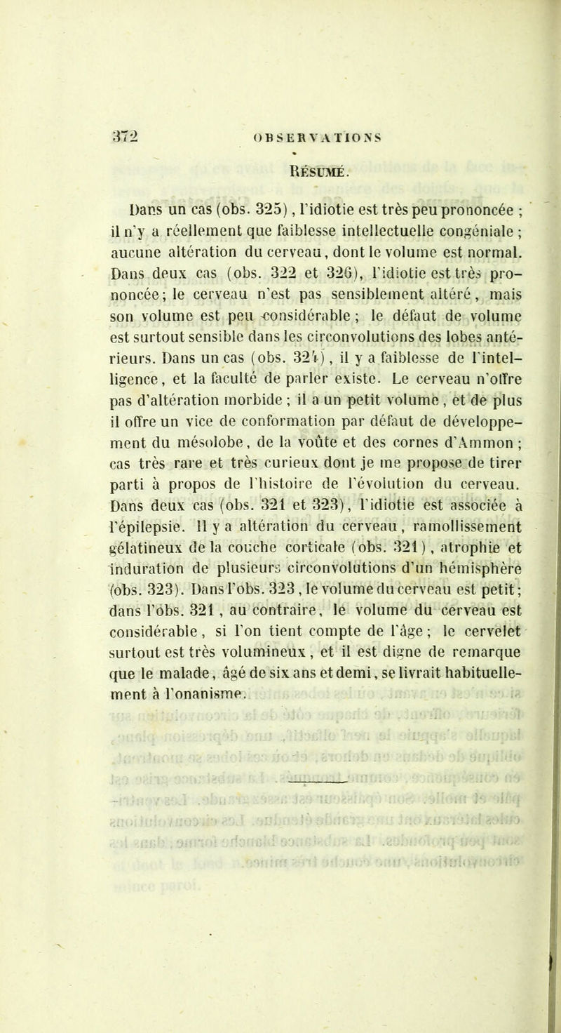 Résumé. Dans un cas (obs. 3*25), l’idiotie est très peu prononcée ; il n’y a réellement que faiblesse intellectuelle congéniale ; aucune altération du cerveau, dont le volume est normal. Dans deux cas (obs. 322 et 326), l’idiotie est très pro- noncée; le cerveau n’est pas sensiblement altéré, mais son volume est peu 'Considérable ; le défaut de volume est surtout sensible dans les circonvolutions des lobes anté- rieurs. Dans un cas (obs. 32V), il y a faiblesse de l’intel- ligence, et la faculté de parler existe. Le cerveau n’olTre pas d’altération morbide ; il a un petit volume , et de plus il offre un vice de conformation par défaut de développe- ment du mésoiobe, de la voûte et des cornes d’Ammon ; cas très rare et très curieux dont je me propose de tirer parti à propos de Lhistoire de l’évolution du cerveau. Dans deux cas (obs. 321 et 323), l’idiotie est associée à l’épilepsie. Il y a altération du cerveau, ramollissement gélatineux delà couche coi^icale (obs. 321), atrophie et induration de plusieurs circonvolutions d’un hémisphère (obs. 323). Dans l’obs. 323 , le volume du cerveau est petit; dans l’ôbs. 321, au contraire, le volume du cerveau est considérable, si l’on tient compte de l’âge ; le cervelet surtout est très volumineux , et il est digne de remarque que le malade, âgé de six ans et demi, se livrait habituelle- ment à l’onanisme.