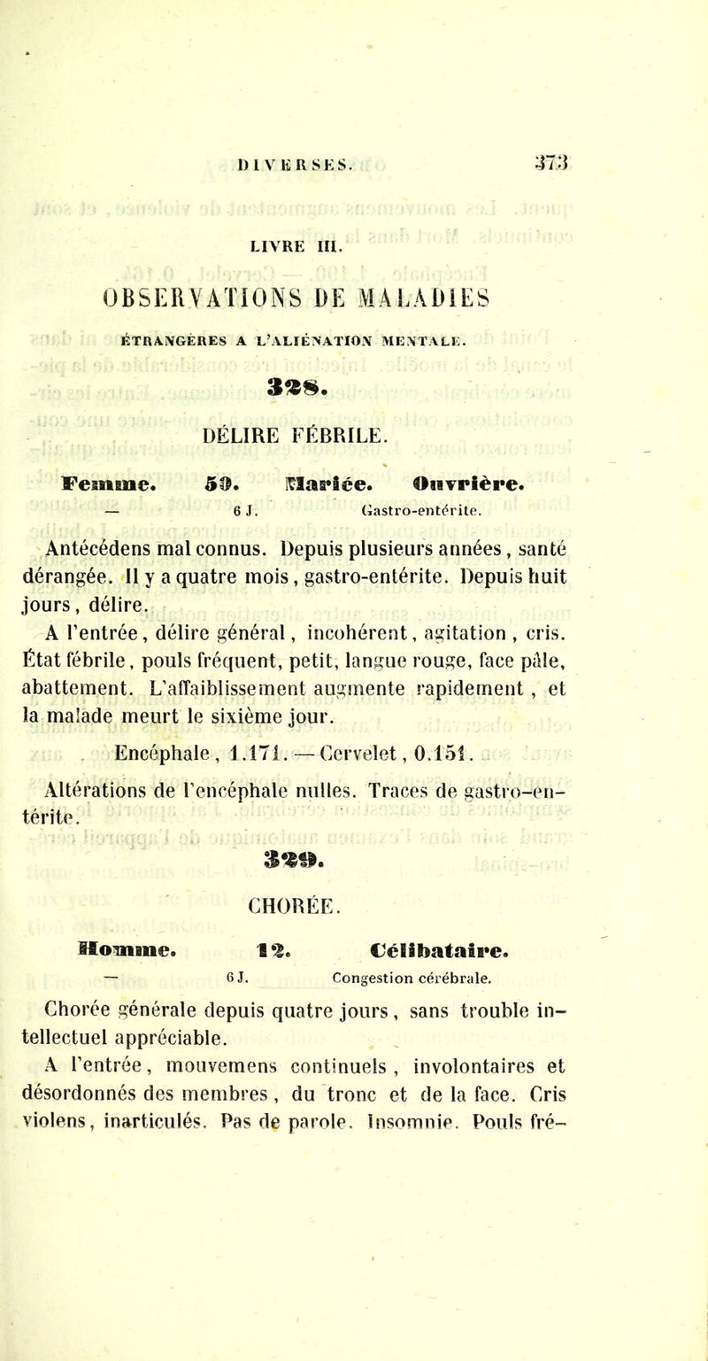 1)1 VER SK s. LIVRE III. OBSERVATIONS DE MALADIES ÉTR/ViVGÉRES A L’ALIÉ?^ATIO!V MEATALi:. »»S. DÉLIRE FÉBRILE. Femme* 50. I^as*3ée. OisTPièpe* — 6 J. (iastro-entcrite. Antécédens mal connus. Depuis plusieurs années, santé dérangée. Il y a quatre mois, gastro-entérite. Depuis huit jours, délire. A rentrée, délire général, incohérent, agitation , cris. État fébrile, pouls fréquent, petit, langue rouge, face pâle, abattement. L’affaiblissement augmente rapidement, et la malade meurt le sixième jour. Encéphale, 1.171.—Cervelet, 0.151. Altérations de l’encéphale milles. Traces de gastro-en- térite. CHORÉE. Momme. 1 Félibataipe. — 6 J. Congestion cérébrale. Chorée générale depuis quatre jours, sans trouble in- tellectuel appréciable. A l’entrée, moiivemens continuels , involontaires et désordonnés des membres, du tronc et de la face. Cris violons, inarticulés. Pas de parole. Insomnie. Pouls fré-