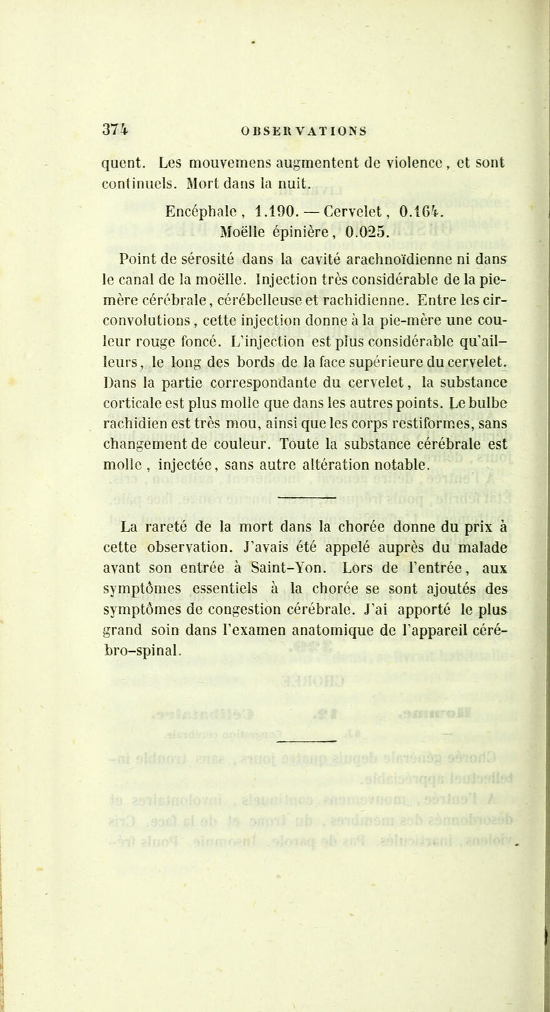 quent. Les mouvemens augmentent de violence, et sont continuels. Mort dans la nuit. Encéphale, 1.190. — Cervelet, 0.16V. Moelle épinière, 0.025. Point de sérosité dans la cavité arachnoïdienne ni dans le canal de la moelle. Injection très considérable de la pie- mère cérébrale, cérébelleuse et rachidienne. Entre les cir- convolutions , cette injection donne à la pie-mère une cou- leur rouge foncé. L’injection est plus considérable qu’ail- leurs, le long des bords de la face supérieure du cerveleL Dans la partie correspondante du cervelet, la substance corticale est plus molle que dans les autres points. Le bulbe rachidien est très mou, ainsi que les corps restiformes, sans changement de couleur. Toute la substance cérébrale est molle , injectée, sans autre altération notable. La rareté de la mort dans la chorée donne du prix à cette observation. J’avais été appelé auprès du malade avant son entrée à Saint-Yon. Lors de l’entrée, aux symptômes essentiels à la chorée se sont ajoutés des symptômes de congestion cérébrale. J’ai apporté le plus grand soin dans l’examen anatomique de l’appareil céré- bro-spinal.