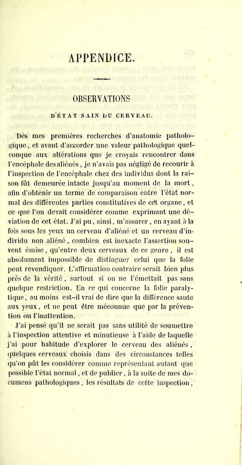 APPENDICE. OBSERVATIONS d’éïat sain du cerveau. Dès mes premières recherches d’anatomie patholo- gique , et avant d’accorder une valeur pathologique quel- conque aux altérations que je croyais rencontrer dans l’encéphale des aliénés, je n’avais pas négligé de recourir à l’inspection de l’encéphale chez des individus dont la rai- son fût demeurée intacte jusqu’au moment de la mort, afin d’obtenir un terme de comparaison entre l’état nor- mal des différentes parties constitutives de eût organe, et ce que l’on devait considérer comme exprimant une dé- viation de cet état. J’ai pu, ainsi, m’assurer , en ayant à la fois sous les yeux un cerveau d’aliéné et un cerveau d’in- dividu non aliéné , combien est inexacte l’assertion sou- vent émise, qu’entre deux cerveaux de ce genre , il est absolument impossible de distinguer celui que la folie peut revendiquer. L’affirmation contraire serait bien plus près de la vérité , surtout si on ne l’émettait pas sans quelque restriction. En ce qui concerne la folie paraly- tique, au moins est-il vrai de dire que la différence saute aux yeux, et ne peut êtr« méconnue que par la préven- tion ou l’inattention. J’ai pensé qu’il ne serait pas sans utilité de soumettre à l’inspection attentive et minutieuse à l’aide de laquelle j’ai pour habitude d’explorer le cerveau des aliénés , quelques cerveaux choisis dans des circonstances telles qu’on pût les considérer comme représentant autant que possible l’état normal, et de publier, à la suite de mes do- cumens pathologiques, les résultats de cette inspection ,