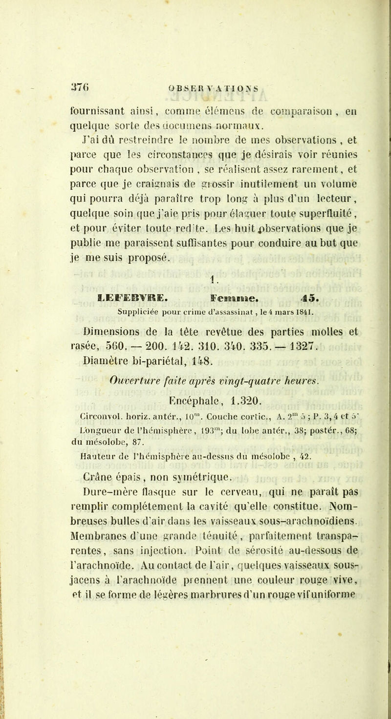 O B s E R ^ A TI 0 A S 37 () fournissant ainsi, comme élémens de coinparaison , en quelque sorte des docnmens normaux. rai dû restreindre ie nombre de mes observations , et parce que les circonstances que je désirais voir réunies pour chaque observation , se réalisent assez rarement, et parce que je craignais de grossir inutiiement un volume qui pourra déjà paraître trop long à plus d’un lecteur, quelque soin que j’aie pris pour élaguer toute superfluité, et pour éviter toute red'te. Les huit observations que je publie me paraissent suflisantes pour conduire au but que je me suis proposé. 1. LEFËBYltE. f'ciBieiae. 45, Suppliciée pour crime d’assassinat, le 4 mars 1841. Dimensions de la tête revêtue des parties molles et rasée, 560. — *200. U2. 310. 3à0. 335.— 1327. Diamètre bi-pariétal, 148. Ouverture faite après vingt-quatre heures. Encéphale, 1.320. Circonvol. horiz. antér., Couche cortic., A. 2'“ 5 ; P. 3,4 et Longueur de l’hémisphère, 193'”; du lobe antér., 38; postér., 68; du mésolobe, 87. Hauteur de l’hémisphère au-dessus du mésolobe , 42. Crâne épais, non symétrique. Dure-mère flasque sur le cerveau, qui ne paraît pas remplir complètement la cavité qu’elle constitue. Nom- breuses bulles d’air dans les vaisseaux sous-arachnoïdiens. Membranes d’une grande ténuité, parfaitement transpa- rentes, sans injection. Point de sérosité au-dessous de l’arachnoïde. Au contact de l’air, quelques vaisseaux sous- jacens à l’arachnoïde prennent une couleur rouge vive, et il se forme de légères marbrures d’un rouge vif uniforme