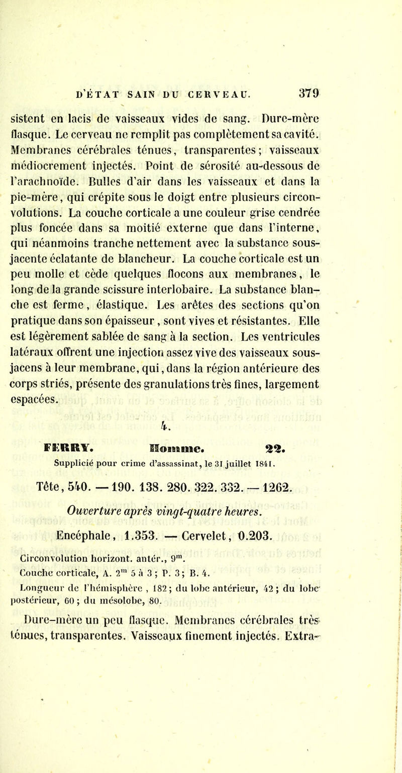 sistent en lacis de vaisseaux vides de sang. Dure-mère flasque. Le cerveau ne remplit pas complètement sa cavité. Membranes cérébrales ténues, transparentes; vaisseaux médiocrement injectés. Point de sérosité au-dessous de l’arachnoïde. Bulles d’air dans les vaisseaux et dans la pie-mère, qui crépite sous le doigt entre plusieurs circon- volutions. La couche corticale a une couleur grise cendrée plus foncée dans sa moitié externe que dans l’interne, qui néanmoins tranche nettement avec la substance sous- jacente éclatante de blancheur. La couche corticale est un peu molle et cède quelques flocons aux membranes, le long de la grande scissure interlobaire. La substance blan- che est ferme, élastique. Les arêtes des sections qu’on pratique dans son épaisseur, sont vives et résistantes. Elle est légèrement sablée de sang à la section. Les ventricules latéraux offrent une injection assez vive des vaisseaux sous- jacens à leur membrane, qui, dans la région antérieure des corps striés, présente des granulations très fines, largement espacées. 4. FliiRRY. Homme* 2^» Supplicié pour crime d’assassinat, le 31 juillet 1841. Tête, 540. — 190. 138. 280. 322. 332. — 1262. Ouverture après vingt-quatre heures. Encéphale, 1.353. —Cervelet, 0.203. Circonvolution horizont. antér., 9™. Couche corticale, A. 2™ 5 à 3 ; P. 3 ; B. 4. Longueur de rhémisplièrc , 182 ; du lobe antérieur, 42 ; du lobe' postérieur, 60 ; du mésolobe, 80. Dure-mère un peu flasque. Membranes cérébrales très ténues, transparentes. Vaisseaux finement injectés. Extra-
