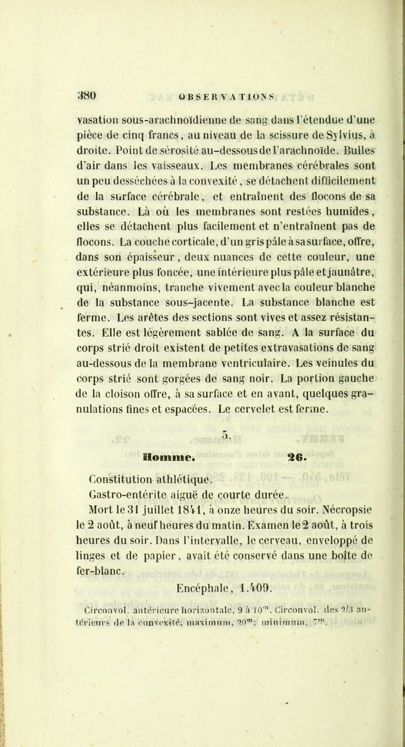 vasatioii sous-arachnoïdienne de sang dans l’étendue d’une pièce de cinq francs, au niveau de la scissure deSylvius, à droite. Point de sérosité au-dessousde l’arachnoïde. Bulles d’air dans les vaisseaux. Les membranes cérébrales sont un peu desséchées à la convexité, se détachent difficilement de la surface cérébrale, et entraînent des flocons de sa substance. Là où les membranes sont restées humides, elles se détachent plus facilement et n’entraînent pas de flocons. La couche corticale, d’un gris pâle à sasurface, otîre, dans son épaiskur, deux nuances de cette couleur, une extérieure plus foncée, une intérieure plus pâle et jaunâtre, qui, néanmoins, tranche vivement avec la couleur blanche de la substance sous-jacente. La substance blanche est ferme. Les arêtes des sections sont vives et assez résistan- tes. Elle est légèrement sablée de sang. A la surface du corps strié droit existent de petites extravasations de sang au-dessous de la membrane ventriculaire. Les veinules du corps strié sont gorgées de sang noir. La portion gauche de la cloison offre, à sasurface et en avant, quelques gra- nulations fines et espacées. Le cervelet est ferme. iloiniiie. ^6* Constitution athlétique. Gastro-entérite aiguë de courte durée. Mort le 31 juillet ISil, à onze heures du soir. Nécropsie le 2 août, à neuf heures du matin. Examen le 2 août, à trois heures du soir. Dans l’intervalle, le cerveau, enveloppé de linges et de papier, avait été conservé dans une boîte de fer-blanc. Encéphale, l.^rOO. Circonvol. antérieure horizontale, 9 à 10^. Circonvoî. des an-
