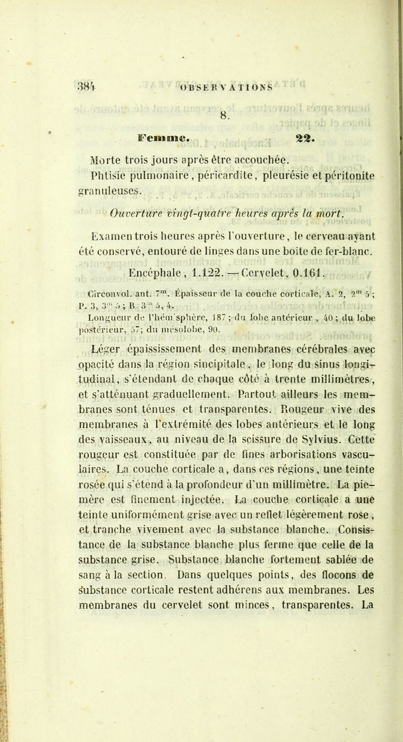 FeBiiBne 22. Morte trois jours après être accouchée. Phtisie pulmonaire , péricardite, pleurésie et péritonite granuleuses. Ouverture vingt-quatre heures après la mort. Examen trois heures après l’ouverture, le cerveau ayant été conservé, entouré de linges dans une boite de fer-blanc. Encéphale, 1.122.—Cervelet, 0.161. Circonvol. ant. 7“. Épaisseur de la couche corticale, A. 2, 2'” 5 ; P. 3, i) ; B. à, 4. Longueur de rhém sphère, 187 ;-du lo!)e antérieur , 40 ; du lobe postérieur, 57; du mésolobe, 90. Léger épaississement des membranes cérébrales avec opacité dans la région sincipitale, le long du sinus longi- tudinal, s'étendant de chaque côté à trente millimètres, et s’atténuant graduellement. Partout ailleurs les mem- branes sont ténues et transparentes. Rougeur vive des membranes à l’extrémité des lobes antérieurs et le long des vaisseaux, au niveau de la scissure de Sylvius. Cette' rougeur est constituée par de fines arborisations vascu- laires. La couche corticale a, dans ces régions, une teinte rosée qui s’étend à la profondeur d’un millimètre. La pie- mère est finement injectée. La couche corticale a une teinte uniformément grise avec un reflet légèrement rose , et tranche vivement avec la substance blanche. Consis- tance de la substance blanche plus ferme que celle de la substance grise. Substance blanche fortement sablée de sang à la section. Dans quelques points, des flocons de substance corticale restent adhérens aux membranes. Les membranes du cervelet sont minces, transparentes. La