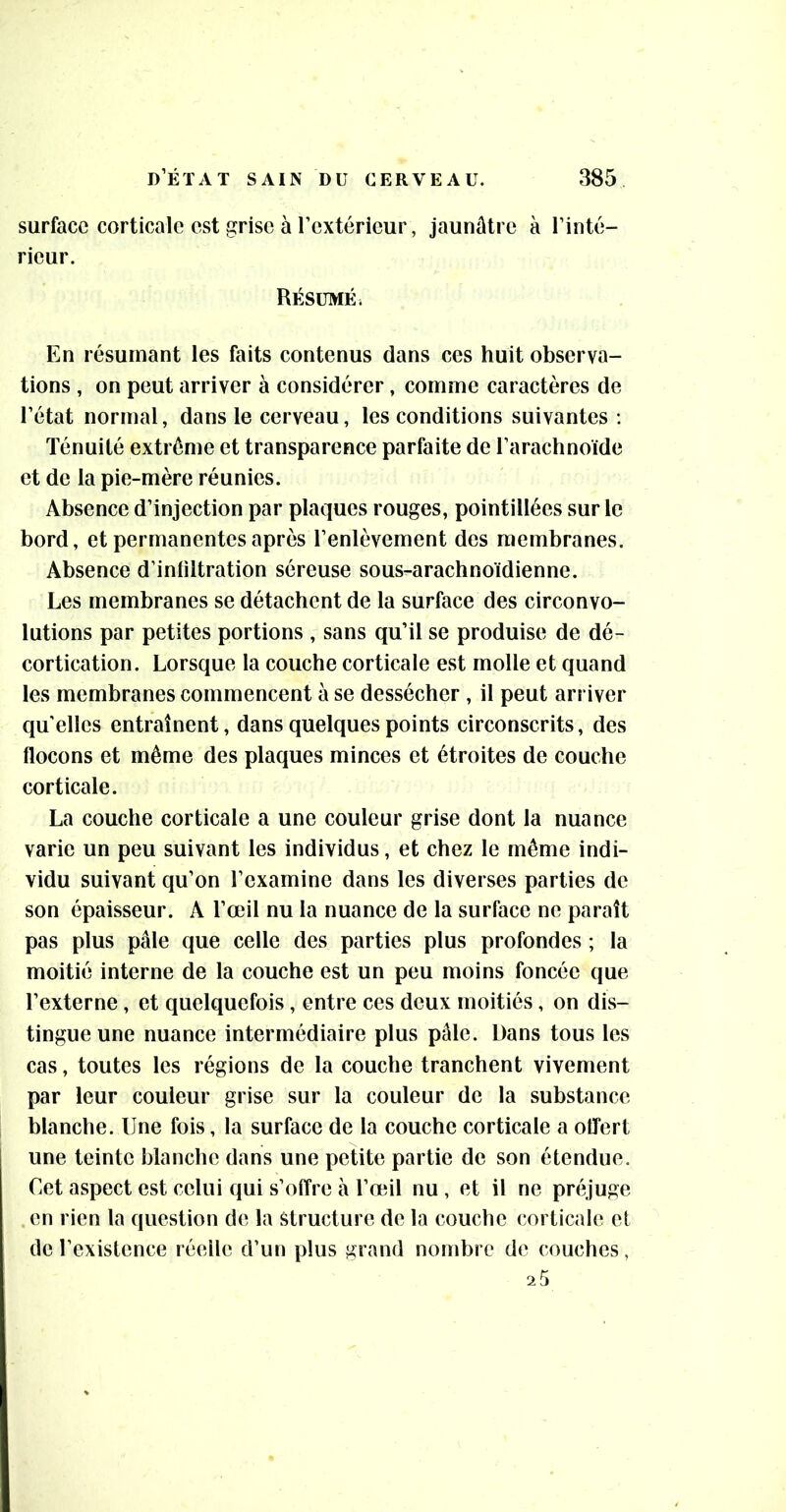 surface corticale est grise à l’extérieur, jaunâtre à l’inté- rieur. Résumé. En résumant les faits contenus dans ces huit observa- tions , on peut arriver à considérer, comme caractères de l’état normal, dans le cerveau, les conditions suivantes ; Ténuité extrême et transparence parfaite de l’arachnoïde et de la pie-mère réunies. Absence d’injection par plaques rouges, pointillées sur le bord, et permanentes après l’enlèvement des membranes. Absence d’infiltration séreuse sous-arachnoïdienne. Les membranes se détachent de la surface des circonvo- lutions par petites portions , sans qu’il se produise de dé- cortication. Lorsque la couche corticale est molle et quand les membranes commencent à se dessécher , il peut arriver quelles entraînent, dans quelques points circonscrits, des flocons et même des plaques minces et étroites de couche corticale. La couche corticale a une couleur grise dont la nuance varie un peu suivant les individus, et chez le même indi- vidu suivant qu’on l’examine dans les diverses parties de son épaisseur. A l’œil nu la nuance de la surface ne paraît pas plus pâle que celle des parties plus profondes ; la moitié interne de la couche est un peu moins foncée que l’externe, et quelquefois, entre ces deux moitiés, on dis- tingue une nuance intermédiaire plus pâle. Dans tous les cas, toutes les régions de la couche tranchent vivement par leur couleur grise sur la couleur de la substance blanche. Une fois, la surface de la couche corticale a offert une teinte blanche dans une petite partie de son étendue. Cet aspect est celui qui s’offre à l’œil nu , et il ne préjuge en rien la question de la Structure de la couche corticale et de l’existence réelle d’un plus grand nombre de couches,