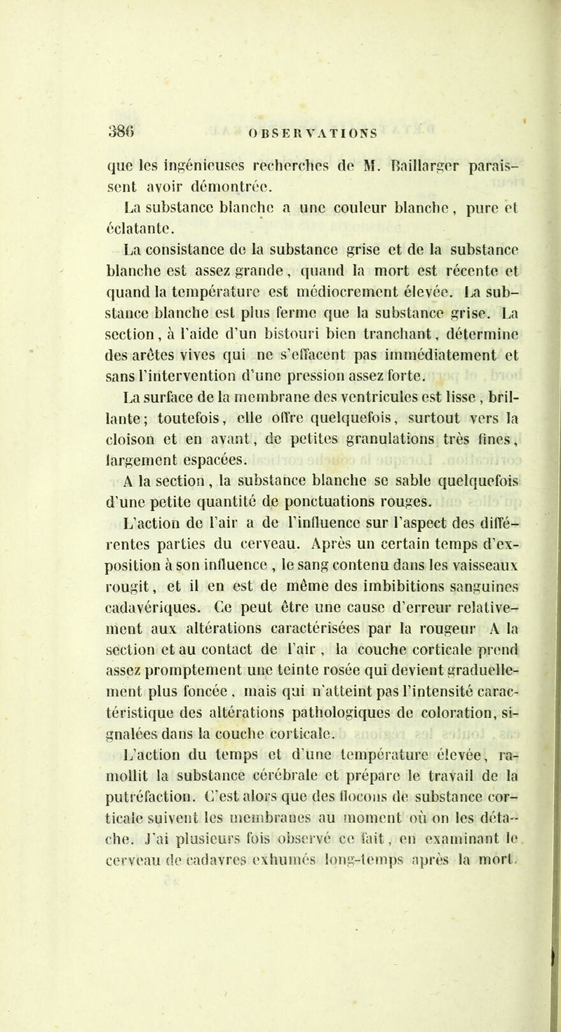 que les inji^éniouscs recherches de M. Raillarjïer parais- sent avoir démontrée. La substance blanche a une couleur blanche, pure et éclatante. La consistance de la substance grise et de la substance blanche est assez grande, quand la mort est récente et quand la température est médiocrement élevée. La sub- stance blanche est plus ferme que la substance grise. La section, à Laide d’un bistouri bien tranchant, détermine des arêtes vives qui ne s’elîacent pas immédiatement et sans l’intervention d’une pression assez forte. La surface de la membrane des ventricules est lisse , bril- lante; toutefois, elle offre quelquefois, surtout vers la cloison et en avant, de petites granulations très fines, largement espacées. A la section, la substance blanche se sable quelquefois d’une petite quantité de ponctuations rouges. L’action de l’air a de l’influence sur l’aspect des diffé- rentes parties du cerveau. Après un certain temps d’ex- position à son influence , le sang contenu dans les vaisseaux rougit, et il en est de même des imbibitions sanguines cadavériques. Ce peut être une cause d’erreur relative- ment aux altérations caractérisées par la rougeur A la section et au contact de l’air , la couche corticale prend assez promptement une teinte rosée qui devient graduelle- ment plus foncée , mais qui n'atteint pas l’intensité carac- téristique des altérations pathologiques de coloration, si- gnalées dans la couche corticale. Ij’action du temps et d’une température élevée, ra- mollit la substance cérébrale et prépare le travail de la putréfaction. C'est alors que des flocons de substance cor- ticale suivent les membranes au moment où on les déta-- che. J'ai plusieurs fois observé ce fait, en examinant le cerveau de cadavres exhumés loiig-temps après la mort. !