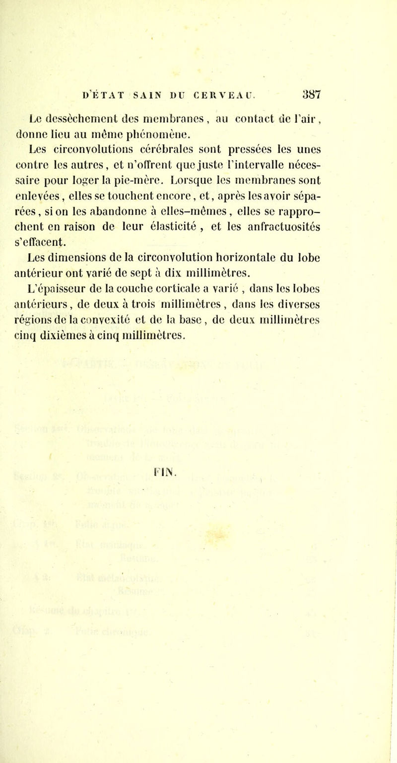 Le dessèchement des membranes , au contact de l’air, donne lieu au meme phénomène. Les circonvolutions cérébrales sont pressées les unes contre les autres, et n’offrent que juste l’intervalle néces- saire pour loger la pie-mère. Lorsque les membranes sont enlevées, elles se touchent encore, et, après les avoir sépa- rées , si on les abandonne à elles-mêmes, elles se rappro- chent en raison de leur élasticité , et les anfractuosités s’effacent. Les dimensions de la circonvolution horizontale du lobe antérieur ont varié de sept à dix millimètres. L’épaisseur de la couche corticale a varié , dans les lobes antérieurs, de deux à trois millimètres, dans les diverses régions de la convexité et de la base, de deux millimètres cinq dixièmes à cinq millimètres. Lirs.
