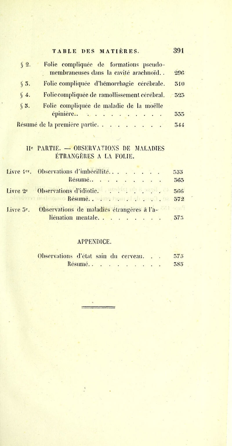 § 2. Folie compliquée de formations pseudo- membraneuses dans la cavité araclinoïd. . 29f» § 5. Folie compliquée d’hémorrhagie cérébrale. 510 § 4. Folieeompliquée de ramollissement cérébral. 525 § 5. Folie compliquée de maladie de la moelle épinière 555 Résumé de la première partie 544 Iî« PARTIE. — OBSERVATIONS DE MALADIES ÉTRANGÈBES A LA FOLIE. Livre l^*’. Observations d’imbécillité 555 Résumé 5G5 Livre 2*^ Observations d’idiotie 5GG Résumé 572 livre 5^ Observations de maladies étrangères à Fa- liéiiation mentale 57.5 APPENDICE. Observations d’état sain du cerveau. , . 575 Résumé 585