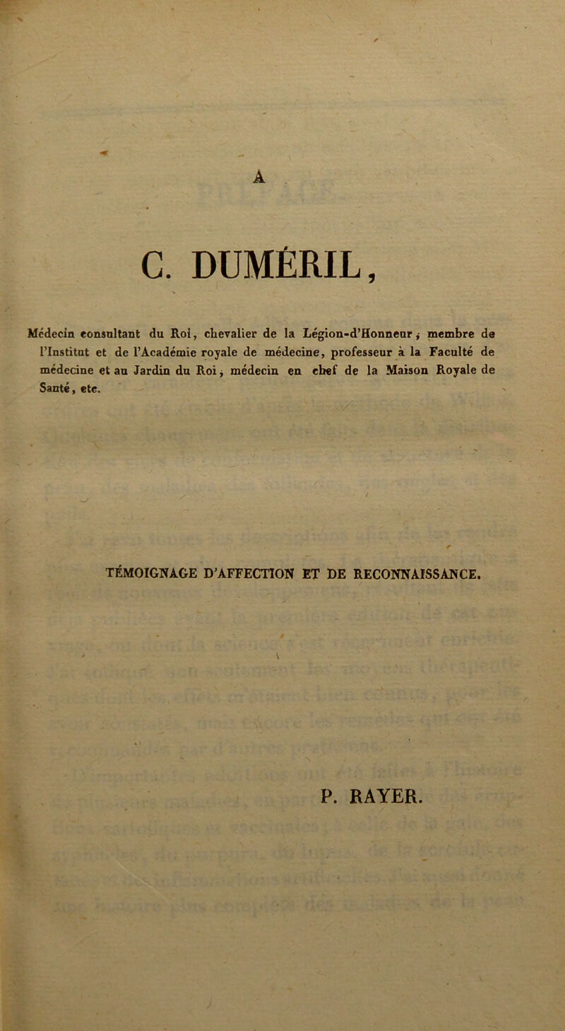 C. DUMÊRIL Médecin consultant du Roi, chevalier de la Légion-d’Honneur * membre de l’Institut et de l’Académie royale de médecine, professeur à la Faculté de médecine et au Jardin du Roi * médecin en chef de la Maison Royale de Santé, etc. / ’ * TÉMOIGNAGE D’AFFECTION ET DE RECONNAISSANCE. P. RAYER