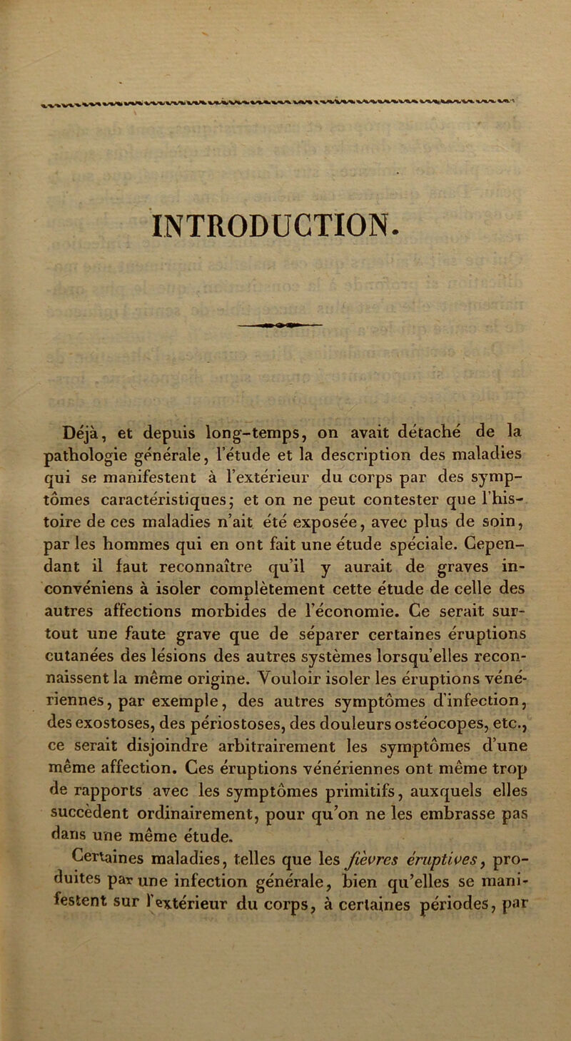 INTRODUCTION Déjà, et depuis long-temps, on avait détaché de la pathologie générale, l’étude et la description des maladies qui se manifestent à l’extérieur du corps par des symp- tômes caractéristiques; et on ne peut contester que l’his- toire de ces maladies n’ait été exposée, avec plus de soin, par les hommes qui en ont fait une étude spéciale. Cepen- dant il faut reconnaître qu’il y aurait de graves in- convéniens à isoler complètement cette étude de celle des autres affections morbides de l’économie. Ce serait sur- tout une faute grave que de séparer certaines éruptions cutanées des lésions des autres systèmes lorsqu’elles recon- naissent la même origine. Vouloir isoler les éruptions véné- riennes, par exemple, des autres symptômes d’infection, des exostoses, des périostoses, des douleurs ostéocopes, etc., ce serait disjoindre arbitrairement les symptômes d’une même affection. Ces éruptions vénériennes ont même trop de rapports avec les symptômes primitifs, auxquels elles succèdent ordinairement, pour qu’on ne les embrasse pas dans une même étude. Certaines maladies, telles que les fièvres éruptives, pro- duites par une infection générale, bien qu’elles se mani- festent sur l'extérieur du corps, à certaines périodes, par