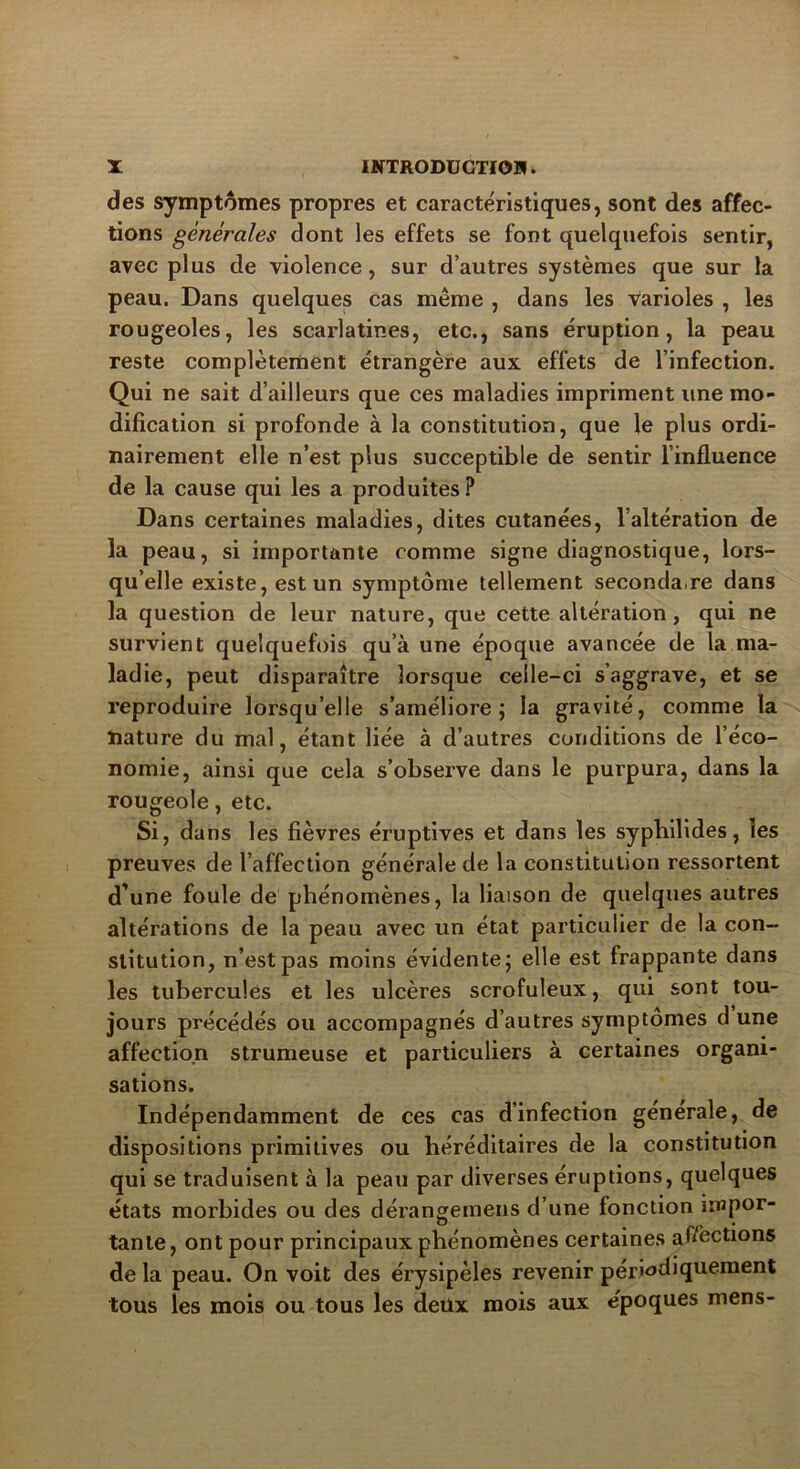 des symptômes propres et caractéristiques, sont des affec- tions générales dont les effets se font quelquefois sentir, avec plus de violence, sur d’autres systèmes que sur la peau. Dans quelques cas même , dans les Varioles , les rougeoles, les scarlatines, etc., sans éruption, la peau reste complètement étrangère aux effets de l’infection. Qui ne sait d’ailleurs que ces maladies impriment une mo- dification si profonde à la constitution, que le plus ordi- nairement elle n’est plus succeptible de sentir l’influence de la cause qui les a produites ? Dans certaines maladies, dites cutanées, l’altération de la peau, si importante comme signe diagnostique, lors- qu’elle existe, est un symptôme tellement seconda,re dans la question de leur nature, que cette altération, qui ne survient quelquefois qu’à une époque avancée de la ma- ladie, peut disparaître lorsque celle-ci s’aggrave, et se reproduire lorsqu’elle s’améliore; la gravité, comme la nature du mal, étant liée à d’autres conditions de l’éco- nomie, ainsi que cela s’observe dans le purpura, dans la rougeole, etc. Si, dans les fièvres éruptives et dans les sypbilides, les preuves de l’affection générale de la constitution ressortent d’une foule de phénomènes, la liaison de quelques autres altérations de la peau avec un état particulier de la con- stitution, n’est pas moins évidente; elle est frappante dans les tubercules et les ulcères scrofuleux, qui sont tou- jours précédés ou accompagnés d’autres symptômes d une affection strumeuse et particuliers à certaines organi- sations. Indépendamment de ces cas d’infection générale, de dispositions primitives ou héréditaires de la constitution qui se traduisent à la peau par diverses éruptions, quelques états morbides ou des dérangemens d’une fonction ipapor- tante, ont pour principaux phénomènes certaines affections de la peau. On voit des érysipèles revenir périodiquement tous les mois ou tous les deux mois aux époques mens-