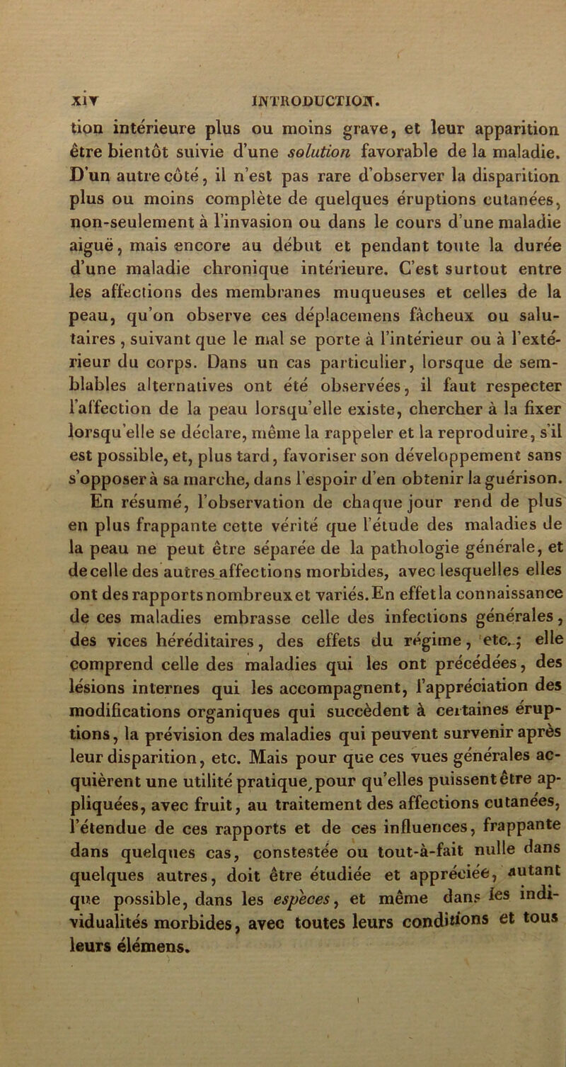 tion intérieure plus ou moins grave, et leur apparition être bientôt suivie d’une solution favorable de la maladie. D’un autre côté, il n’est pas rare d’observer la disparition plus ou moins complète de quelques éruptions cutanées, non-seulement à l’invasion ou dans le cours d’une maladie aiguë, mais encore au début et pendant toute la durée d’une maladie chronique intérieure. C’est surtout entre les affections des membranes muqueuses et celles de la peau, qu’on observe ces déplacemens fâcheux ou salu- taires , suivant que le mal se porte à l’intérieur ou à l’exté- rieur du corps. Dans un cas particulier, lorsque de sem- blables alternatives ont été observées, il faut respecter l’affection de la peau lorsqu’elle existe, chercher à la fixer lorsqu’elle se déclare, même la rappeler et la reproduire, s’il est possible, et, plus tard, favoriser son développement sans s’opposera sa marche, dans l’espoir d’en obtenir la guérison. En résumé, l’observation de chaque jour rend de plus en plus frappante cette vérité que l’étude des maladies de la peau ne peut être séparée de la pathologie générale, et decelle des autres affections morbides, avec lesquelles elles ont des rapports nombreuxet variés.En effetla connaissance de ces maladies embrasse celle des infections générales, des vices héréditaires, des effets du régime, etc..; elle comprend celle des maladies qui les ont précédées, des lésions internes qui les accompagnent, l’appréciation des modifications organiques qui succèdent à certaines érup- tions , la prévision des maladies qui peuvent survenir après leur disparition, etc. Mais pour que ces vues générales ac- quièrent une utilité pratique, pour qu’elles puissent être ap- pliquées, avec fruit, au traitement des affections cutanées, l’étendue de ces rapports et de ces influences, frappante dans quelques cas, constestée ou tout-à-fait nulle dans quelques autres, doit être étudiée et appréciée, autant que possible, dans les especes, et même dans les indi- vidualités morbides, avec toutes leurs conditions et tous leurs élémens*