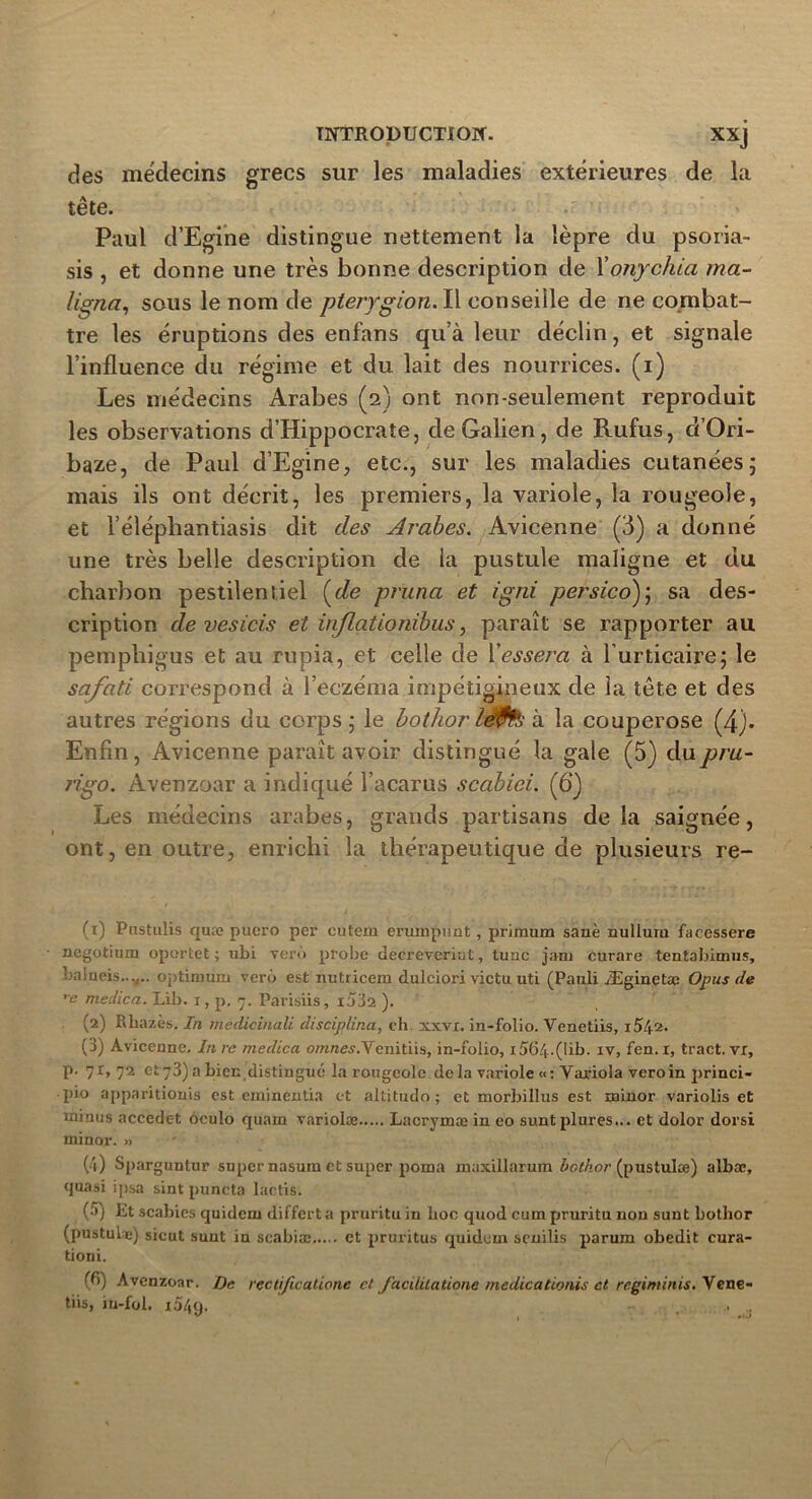 des médecins grecs sur les maladies extérieures de la tête. Paul d’Egine distingue nettement la lèpre du psoria- sis , et donne une très bonne description de 1 ’onychia ma- lignai sous le nom de pterygion. Il conseille de ne combat- tre les éruptions des enfans qu’à leur déclin, et signale l’influence du régime et du lait des nourrices, (i) Les médecins Arabes (2) ont non-seulement reproduit les observations d’Hippocrate, de Galien, de Rufus, d’Ori- baze, de Paul d’Egine, etc., sur les maladies cutanées; mais ils ont décrit, les premiers, la variole, la rougeole, et l’éléphantiasis dit des Arabes. Avicenne (3) a donné une très belle description de la pustule maligne et du charbon pestilentiel (de prima et igni persicd); sa des- cription de vesicis et inflationibus, paraît se rapporter au pempliigus et au rupia, et celle de Cessera à l’urticaire; le safati correspond à l’eczéma impétigineux de la tête et des autres régions du corps; le bothor à la couperose (4). Enfin, Avicenne paraît avoir distingué la gale (5) du pru- rigo . Avenzoar a indiqué l’acarus scabiei. (6‘) Les médecins arabes, grands partisans delà saignée, ont, en outre, enrichi la thérapeutique de plusieurs re- (1) Pustulis quæ puero per eutern eruuipimt, priraum sanè nulluru facessere negotium oportet ; ubi verù probe decreveriut, tune jam curare tentabimus, nalneis...... optimum verù est nutricem dulciori victu. uti (Pauli Æginetac Opus de re medica. Lib. r, p. 7. Parisiis, i532 ). (2) Rhazès. In medicinali disciplina, eh xxvx. in-folio. Venetiis, i542. (3) Avicenne. In rc medica o/Krce,?.Venitiis, in-folio, 1564-(lib- iv, fen. r, tract, vr, p. 71,72 et 73) a bien distingué la rougeole delà variole «: Variola veroin princi- pio apparitionis est eminentia et altitudo; et morbillus est nainor variolis et minus accedet oculo quam variolæ Lacrymæ in eo sunt plures... et dolor dorsi minor. » (4) Sparguntur super nasum et super poma ruaxillarum bothor (pustulæ) albœ, quasi ipsa sint puncta lactis. (•*) Et scabies quidem differta pruritu iu hoc quod cum pruritu non sunt bothor (pustulæ) sicut sunt in scabiæ et pruritus quidein senilis parum obedit cura- tioni. (^) Avenzoar. De rectificaûone et facililatione medicationis et régi minis. Vene- tiis, iu-fol. x54q. ...