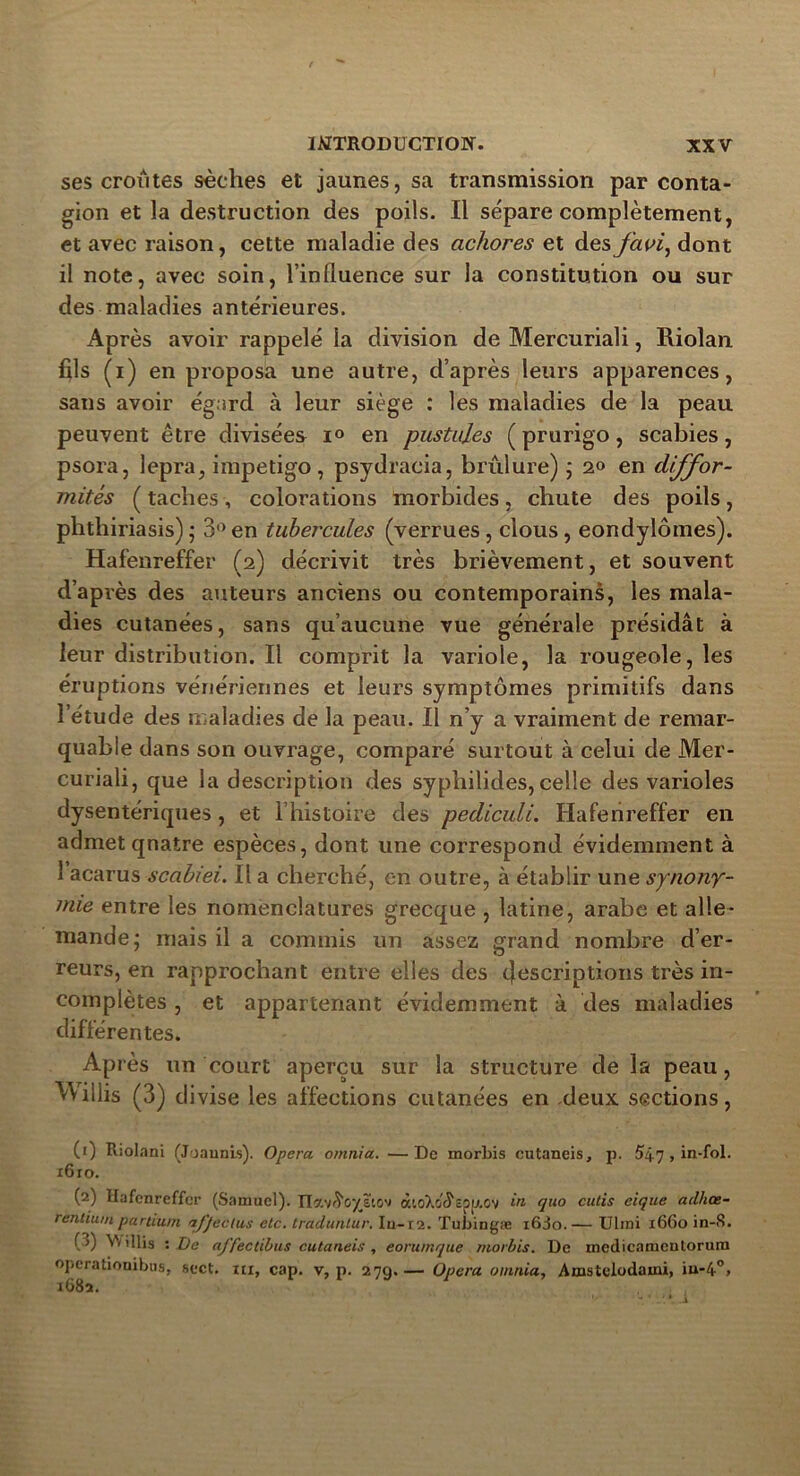 ses croûtes sèches et jaunes, sa transmission par conta- gion et la destruction des poils. Il sépare complètement, et avec raison, cette maladie des achores et des favi, dont il note, avec soin, l’influence sur la constitution ou sur des maladies antérieures. Après avoir rappelé la division de Mercuriali, Rioîan fils (i) en proposa une autre, d’après leurs apparences, sans avoir égard à leur siège : les maladies de la peau peuvent être divisées i° en pustules (prurigo, scabies, psora, lepra, impétigo, psydracia, brûlure); 2<> en diffor- mités ( taches , colorations morbides , chute des poils, phthiriasis); 3°en tubercules (verrues, clous, eondylômes). Hafenreffer (2) décrivit très brièvement, et souvent d’après des auteurs anciens ou contemporains, les mala- dies cutanées, sans qu’aucune vue générale présidât à leur distribution. Il comprit la variole, la rougeole, les éruptions vénériennes et leurs symptômes primitifs dans l’étude des maladies de la peau. Il n’y a vraiment de remar- quable dans son ouvrage, comparé surtout à celui de Mer- curiali, que la description des syphilides,celle des varioles dysentériques, et l’histoire des pediculi. Hafenreffer en admet quatre espèces, dont une correspond évidemment à 1 acarus scabiei. Il a cherché, en outre, à établir une synony- mie entre les nomenclatures grecque , latine, arabe et alle- mande; mais il a commis un assez grand nombre d’er- reurs, en rapprochant entre elles des inscriptions très in- complètes , et appartenant évidemment à des maladies différentes. Après un court aperçu sur la structure de la peau, illis (3) divise les affections cutanées en deux sections, (1) Riolani (Joaunis). Opéra omnia. —De morbis cutaneis, p. 547 , in-fol. i6ro. (2) Hafenreffer (Samuel). Tla.'tiïoyïio'i à’.oXc^cpu.Ov quo cutis cique adhoe- rentium partium affectas etc. traduntur. Iu-t2. Tubingæ i6Jo.— Ulmi 1660 in-S. (J) illis : De affectibus cutaneis , eorumque morbis. De medicamentorum operationibus, sect. m, cap. v, p. 279.— Opéra omnia, Amstclodami, iu-4°> 1682.