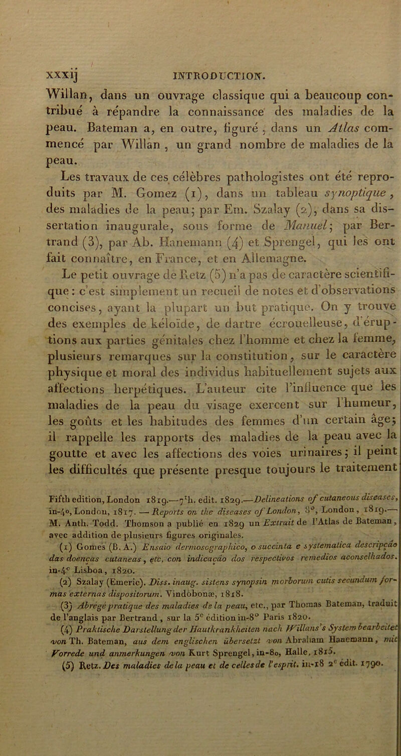 Willan, dans un ouvrage classique qui a beaucoup con- tribué à répandre la connaissance des maladies de la peau. Bateman a, en outre, figuré , dans un Atlas com- mencé par Willan , un grand nombre de maladies de la peau. Les travaux de ces célèbres pathologistes ont été repro- duits par M. Goinez (i), dans un tableau synoptique, des maladies de la peau; par Em. Szalay (st), dans sa dis- sertation inaugurale, sous forme de Manuel ; par Ber- trand (3), par Ab. Hanemann (4) et Sprengel, qui les ont fait connaître, en France, et en Allemagne. Le petit ouvrage de Retz (5) n’a pas de caractère scientifi- que : c’est simplement un recueil de notes et d’observations concises, ayant la plupart un but pratique. On y trouve des exemples de kéloïde, de dartre éerouelleuse, d érup- tions aux parties génitales chez l’homme et chez la femme, plusieurs remarques sur la constitution, sur le caractère physique et moral des individus habituellement sujets aux affections herpétiques. L’auteur cite l’influence que les maladies de la peau du visage exercent sur 1 humeur, les goûts et les habitudes des femmes d’un certain âge; il rappelle les rapports des maladies de la peau avec la goutte et avec les affections des voies urinaires; il peint les difficultés que présente presque toujours le traitement Fifth édition, London 181g.—7Tli. edit. 1829.—Délinéations of cutaneous diseases, in-4°, London, 1817. —Reports on the diseases oj'London, o°, London, 1819. • M. Anth. Todd. Thomson a publié en 1829 un Extrait de l’Atlas de Bateman, avec addition de plusieurs figures originales. (x) Gomes (B. A.) Ensaio dermoscgraphico, o succinta e systemalica descripçao dus doencas cutaneas, etc. con indicacdo dos respectivos rernedios aconselhados. in-4cLisboa, 1820. (2) Szalay (Emeric). Diss. inaug. sistens synopsin morboru/n cutis secundurn /or- mas externas dispositorum. Vindobonæ, 18x8. (3) Abrégé pratique des maladies delà peau, etc., par Thomas Bateman, traduit de l’anglais par Bertrand , sur la 5e édition in-8° Paris 1820. (4) Praktische Darstellungder Hautkrankheilen nach IRillans’s System bearbeitet a/on Th. Bateman, ans dem englischen übersetzt mon Abraham Hanemann, mit Vorrede und anmerkungen mon Kurt Sprengel,ia-80, Halle, i8i5.