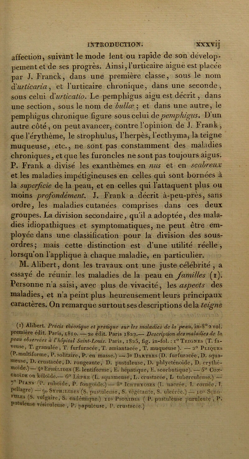 affection, suivant le mode lent ou rapide de son dévelop- pement et de ses progrès. Ainsi, l’urticaire aiguë est place'e par J. Franck, dans une première classe, sous le nom à'uiticaria, et l’urticaire chronique, dans une seconde, sous celui d'urticatio. Le pemphigus aigu est décrit, dans une section, sous le nom de bullce ; et dans une autre, le pemphigus chronique figure sous celui de pemphigus. Dun autre côté , on peut avancer, contre l’opinion de J. Frank, que l’érythème, le strophulus, l’herpès, l’ecthyma, la teigne muqueuse, etc., ne sont pas constamment des maladies chroniques, et que les furoncles ne sont pas toujours aigus. P. Frank a divisé les exanthèmes en nus et en scabreux et les maladies impétigineuses en celles qui sont bornées à la superficie de la peau, et en celles qui l’attaquent plus ou moins profondément. J. Frank a décrit à-peu-près, sans ordre, les maladies cutanées comprises dans ces deux groupes. La division secondaire, qu’il a adoptée, des mala- dies idiopathiques et symptomatiques, ne peut être em- ployée dans une classification pour la division des sous- ordres ; mais cette distinction est d’une utilité réelle, lorsqu’on l’applique à chaque maladie, en particulier. M. Alibert, dont les travaux ont une juste célébrité , a essayé de réunir les maladies de la peau en familles (i). Personne n’a saisi, avec plus de vivacité, les aspects des maladies, et n’a peint plus heureusement leurs principaux caractères. On remarque surtout ses descriptions delà teigne (i) Alibert. Précis théorique et pratique sur les maladies de la peau, in-8° 2 vol. première édit. Paris, 1810. —2e édit. Paris 1822.— Description des maladies de la peau observées a l’hôpital Saint-Louis. Paris, 1825, fig. in-fol. : i° Teignes (T. fa- veuse, T. granulée , T. furfuracée, T. amiantacée, T. muqueuse). — 20 Pliques (P.mnltiformc, P. solitaire, P. en masse.) —. 3° Dartres (D. furfuracée, D. squa- meuse, D. crustacée, D. rongeante, D. pustuleuse, D. plilycténoidc, D. crythé- moidc.) — 40 Ephélides (E. lcntiforme, E. hépatique, E. scorbutique). — 5° Con- croide on kéloidc.— 6° Lèpre (L. squameuse, L. crustacée, L tuberculeuse.) — s Pians <i\ ruboïde, P. fongoïdc.)— 8° Tchthyoses (I. nacrée, I. cornée, T. pellagre) (Ja SlfpHn.tufcg (S. pustuleuse, S. végétante, S. uicércc.) — io° Sçito- Ptru.., (S. vulgaire, S. endémique.) 110 Psorihes ( P. pustuleuse purulente , P. putuleuse vésiculeuse , P. papuleuse, P, crustacée.)