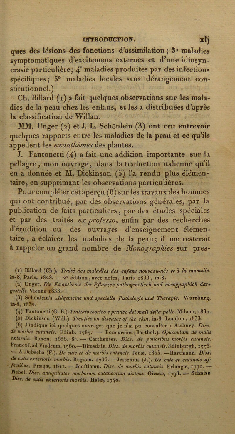 ques des lésions des fonctions d’assimilation ; 3° maladies symptomatiques d’excitemens externes et d’une idiosyn- crasie particulière; 4° maladies produites par des infections spécifiques; 5° maladies locales sans dérangement con- stitutionnel.) Ch. Billard (i) a fait quelques observations sur les mala- dies de la peau chez les enfans, et les a distribuées d’après la classification de Willan. MM. Unger (2) et J. L. Schônlein (3) ont cru entrevoir quelques rapports entre les maladies de la peau et ce qu’ils appellent les exanthèmes des plantes. J. Fantonetti (4) a fait une addition importante sur la pellagre, mon ouvrage, dans la traduction italienne qu’il en a donnée et M. Dickinson (5) l’a rendu plus élémen- taire, en supprimant les observations particulières. Pour compléter cet aperçu (6) sur les travaux des hommes qui ont contribué, par des observations générales, par la publication de faits particuliers, par des études spéciales et par des traités ex professo, enfin par des recherches d’érudition ou des ouvrages d’enseignement élémen- taire , a éclairer les maladies de la peau ; il me resterait à rappeler un grand nombre de Monographies sur pres- (1) Billard (Ch.). Traité des maladies des enfans nouveau-nés et a la mamelle- in-8, Paris, 1828. —2e édition, avec notes, Paris i833 , in-8. (2) Unger. Die Exanthème der PJlanzen patliogenetisch und nosogpaphich dar• geslellt. Vienne i833. / (3) Sehônlein’s Allgemeine und specielle Pathologie und Thérapie. Würzburg, in-8, i832. (4) Fantonetti (G. B fTrattato teorico e pratico dei mali délia pelle. Milano, i83o. (5) Dickinson (Will.). Treatise on diseuses of the skin. in-8. London , i833. (6) J’indique ici quelques ouvrages que je n’ai pu consulter : Atsbury. Diss. de morbis cutaneis. Edinb. 1787. — Boncursius ^Barthol.). Opusculum de malis externis. Bonon. i656. 8«. — Cartheuser. Dis s. de potioribus morbis cutaneis. Francof. ad Viadrum, 1760.—Dimsdale. Diss. de morbis cutaneis. Edinburgb, 1773.  A’Dcbscha (F.). De cute et de morbis cutaneis- Jenæ, i8o5. —Hartmann. Diss. de cutis exterioris morbis. Regiom. 1736. —Jessenius (J.). De cute et cutaneis aj- fectibus. Prægæ, i6ci.— Jcnftlamn. Dis s. de morbis cutaneis. Erlangæ, 1771- — Nebel. Diss. antiquitates morborum cutaneoruin sislens. Gicsssc, 1793.— Schnla». Diss. de cutis exterioris morbis. Halæ, 1740.