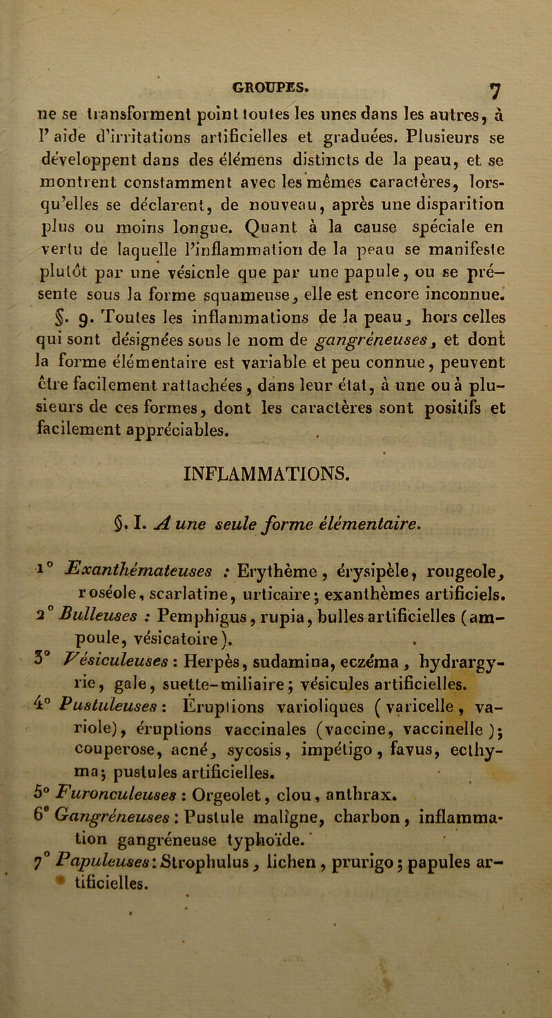 GROUPES. ^ ne se transforment point toutes les unes dans les autres, à P aide d’irritations artificielles et graduées. Plusieurs se développent dans des élémens distincts de la peau, et se montrent constamment avec les mêmes caractères, lors- qu’elles se déclarent, de nouveau, après une disparition plus ou moins longue. Quant à la cause spéciale en vertu de laquelle l’inflammation de la peau se manifeste plutôt par une vésicule que par une papule, ou se pré- sente sous la forme squameuse, elle est encore inconnue. §. g. Toutes les inflammations de la peau, hors celles qui sont désignées sous le nom de gangréneuses, et dont la forme élémentaire est variable et peu connue, peuvent être facilement rattachées , dans leur état, à une ou à plu- sieurs de ces formes, dont les caractères sont positifs et facilement appréciables. INFLAMMATIONS. §. I. A une seule forme élémentaire. i° Exanthémateuses ; Erythème, érysipèle, rougeole, roséole, scarlatine, urticaire* exanthèmes artificiels. 2 Bulleuses : Pemphigus, rupia, bulles artificielles (am- poule, vésicatoire). 3° Vésiculeuses : Herpès, sudamina, eczéma , hydrargy- rie, gale, suette-miliaire; vésicules artificielles. A0 Pustuleuses: Eruptions varioliques (varicelle, va- riole), éruptions vaccinales (vaccine, vaccinelle)j couperose, acné, sycosis, impétigo, favus, ecthy- ma; pustules artificielles. 5° Furonculeuses : Orgeolet, clou, anthrax. 6e Gangréneuses : Pustule maligne, charbon, inflamma- tion gangréneuse typhoïde. 7° Papuleuses: Strophulus, lichen , prurigo ; papules ar- tificielles.