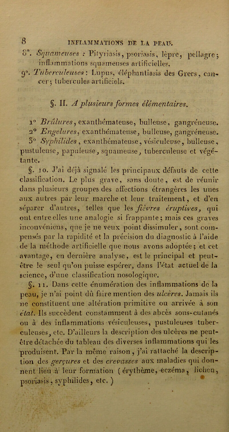 o. Squameuses ; Pityriasis, psoriasis, lèpre, pellagre; inflammations squameuses artificielles. Q°. Tuberculeuses: Lupus, éléphantiasis des Grecs, can- cer*, tubercules artificiels. §. IT. A plusieurs formes élémentaires* i° JBrûlures^ exanthémateuse, bulleuse, gangréneuse. 2° Engelures.exanthémateuse, bulleuse, gangréneuse. 5° Syphilicles , exanthémateuse, vésiculeuse, bulleuse, pustuleuse, papuleuse, squameuse, tuberculeuse et végé- tante. §. io. J’ai déjà signalé les principaux défauts de celle classification. Le plus grave, sans doute, est de réunir dans plusieurs groupes des affections étrangères les unes aux autres parleur marche et leur traitement, et d’en séparer d’autres, telles que les fièvres éruptives, qui ont entre elles une analogie si frappante; mais ces graves incouvéniens, que je ne veux point dissimuler, sont com- pensés par la rapidité et la précision du diagnostic à l’aide de la méthode artificielle que nous avons adoptée; et cet avantage, en dernière analyse, est le principal et peut- être le seul qu’on puisse espérer, dans l’état actuel de la science, d’une classification nosologique. §. il. Dans cette énumération des inflammations de la peau, je n’ai point dû faire mention des ulcères. Jamais ils ne constituent une altération primitive ou arrivée à son état. Ils succèdent constamment à des abcès sous-cutanés ou à des inflammations vésiculeuses, pustuleuses tuber- culeuses, etc. D’ailleurs la description des ulcères ne peut- être détachée du tableau des diverses inflammations qui les produisent. Parla même raison, j’ai rattaché la descrip- tion des gerçures et des crevasses aux maladies qui don- nent lieu à leur formation ( érythème, eczéma ^ lichen, psoriasis, syphilides, etc. )