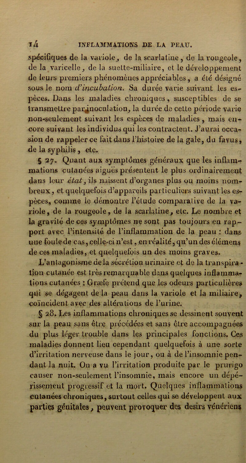 spécifiques de la variole, de la scarlatine , de la rougeole, de la varicelle, de la suelte-miliaire, et le développement de leurs premiers phénomènes appréciables , a été désigné sous le nom cl’incubation. Sa durée varie suivant tes es- pèces. Dans les maladies chroniques, susceptibles de se transmettre par^noculation, la durée de cette période varie non-seulement suivant les espèces de maladies , mais en- core suivant les individus qui les contractent. J’aurai occa- sion de rappeler ce fait dans l’histoire de la gale, du favus, de la syphilis , etc. § 27. Quant aux symptômes généraux que les inflam- mations cutanées aiguës présentent le plus ordinairement dans leur état3 ils naissent d’organes plus ou moins nom- breux, et quelquefois d’appareils particuliers suivant les es- pèces, comme le démontre l’étude comparative de la va- riole, de la rougeole, de la scarlatine, etc. Le nombre et la gravité de ces symptômes ne sont pas toujours en rap- port avec l’intensité de l’inflammation de la peau : dans une foule de cas, celle-ci n’est, en réalité, qu’un des élémens de ces maladies, et quelquefois un des moins graves. L’antagonisme delà sécrétion urinaire et de la transpira • lion cutanée est ti’ès remarquable dans quelques inflamma- tions cutanées : Græfe prétend que les odeurs particulières qui se dégagent delà peau dans la variole et la miliaire, coïncident avec des altérations de l’urine. § 28. Les inflammations chroniques se dessinent souvent sur la peau sans être précédées et sans être accompagnées du plus léger trouble dans les principales fonctions. Ces maladies dorment lieu cependant quelquefois à une sorte d’irritation nerveuse dans le jour, ou à de l’insomnie pen- dant la nuit. On a vu l’irritation produite par le prurigo causer non-seulement l’insomnie, mais encore un dépé- rissement progressif et la mort. Quelques inflammations cutanées chroniques, surtout celles qui se développent aux parties génitales, peuvent provoquer des désirs vénériens