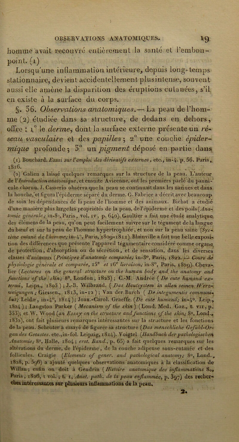 homme avait recouvré entièrement la santé et l’embon- point. (1) Lorsqu’une inflammation intérieure, depuis long-temps stationnaire, devient accidentellement plusinlense, souvent aussi elle amène la disparition des éruptions cutanées, s’il en existe à la surface du corps. §. 56. Observations anatomiques.— La peau de l’hom- me (2) étudiée dans sa structure, de dedans en dehors, offre : i° le derme, dont la surface externe présente un ré- seau vasculaire et des papilles •, 2° une couche épider- mique profonde *, 5° un pigment déposé en partie dans (1) Bouchard.Essai suri’emploi des dérivatifs externes, etc., in-4- p. 56. Paris, 181:6. , , t (2) Galien a laissé quelques remarques sur la structure de la peau. L’auteur de l’Introduction anatomique, et ensuite Avicenne, ont les premiers parlé du panni- cule charnu. J. Casserio observa que la peau se continuait dans les narines et dans la bouche/et figura l’épiderme séparé du derme. G. Fabrice a décrit avec beaucoup de soin les dépendances de la peau de l’homme et des animaux. Bicbat a étudié d’une manière plus large les propriétés de la peau, de l’épiderme et des poils {Ana- tomie générale; in-8», Paris , vol. iv, p. 640). Gaultier a fait une étude analytique des élémensde la peau, qu’on peut facilement suivre sur le tégument delà langue du bœuf et sur la peau de l’homme hypertrophiée , et non sur la peau saine {Sys- tème cutané de Vhommçç in-4, Paris, 1809-1811). Blainville a fait une belle exposi- tion des différences que présente l’appareil tégumentaire considéré comme organe, de protection, d’absorption ou de sécrétion, et de sensation, dans les diverses classes d’animaux (Principes d'anatomie comparée; in-8°, Paris, 1822. — Cours de physiologie générale et comparée, i5e et i6u livraison; in-8°, Paris, 1829). Cheva- lier (Lectures on the general structure on the human body and tlie anatomy and functions of the skin; 8°, London, 1828) ; C.-M. Andrée (De cute liumand ex- ternu, Leips., i8o5 ) ; J.-B. Wilbrand. ( Bas Uautsystem in allen seinen Werz- weigungen; Giessen., i8i3, in-12 ) ; Van der Burch ( De integumentis commurd- bus; Leidæ, in-40, 1814); Joan.-Carol. Graeffe. (De cute humànd; in-40. Leip., 1824); Langston Parker (Mécanisai of the skin) (Lond. Med. Gaz., t. vn,p. 353); et W. Wood (an Essay on the structure and functions of the skin; 8°, Lond.> 1832), ont fait plusieurs remarques intéressantes sur la structure et les fonctions delà peau. Schroter a essayé de figurer sa structure (Das menschliche Gefühl-Or- gan des Getastes. etc.,in-fol. Leipzig, 1814). Voigtcl (llandbuch derpathologischen Anatomie; 8°, Halle, 1804; erst. JJand., p. 65) a fait quelques remarques sur les altérations du derme, de l’épiderme, de la couche adipeuse sous-cutanée et des follicules. Craigie (Eléments of gêner, and palhologïcal anatomy; 8°, Loud. y 1828^.596) a ajouté quelques observations anatomiques à la classification de Willau ; enfin on doit à Gendrin (Histoire anatomique des inflammations 80» Paris, 1826, t vol. ; t. 1, Anat. path. de la peau enflammée, p. 397) des recher- ches intéressantes sur plusieurs inflammations de la peau. 2