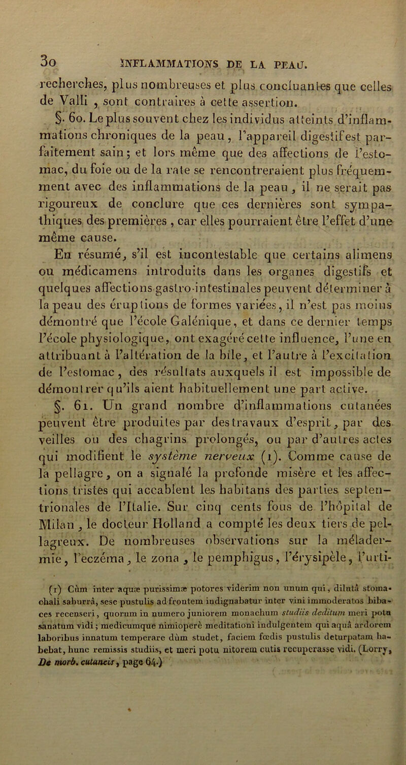 recherches, plus nombreuses et plus concluantes que celles de Valli , sont contraires à cette assertion. §. 60. Le plus souvent chez les individus atteints,d’inflam- mations chroniques de la peau, l’appareil digestif est par- faitement sain ; et lors même que des affections de l’esto- mac, du foie ou de la rate se rencontreraient plus fréquem- ment avec des inflammations de la peau , il ne serait pas rigoureux de conclure que ces dernières sont sympa- thiques des premières , car elles pourraient être l’effet d’une même cause. En résumé, s’il est incontestable que certains alimens ou inédicamens introduits dans les organes digestifs et quelques affections gastro-intestinales peuvent déterminer à la peau des éruptions de formes variées, il n’est pas moins démontré que l’école Galénique, et dans ce dernier temps l’école physiologique, ont exagéré celte influence, l’une en attribuant à l’altération de la bile, et l’autre à l’excitation de l’estomac, des résultats auxquels il est impossible de démontrer qu’ils aient habituellement une part active. §. 61. Un grand nombre d’inflammations cutanées peuvent être produites par des travaux d’esprit, par des veilles ou des chagrins prolongés, ou par d’autres actes qui modifient le système nerveux (1). Comme cause de la pellagre, on a signalé la profonde misère et les affec- tions tristes qui accablent les habitans des parties septen- trionales de l’Italie. Sur cinq cents fous de l’hdpital de Milan , le docteur Holland a compté les deux tiers de pel- lagreux. De nombreuses observations sur la mélader- mie, l’eczéma, le zona , le pemphigus, l’érysipèle, l’urti- (i) Càm inter aquæ purissimas potores viderim non unum qui, dilntâ storna* cliali saburrà, sesc pustulis adfrontem iudignabatur inter vini immoderalos biba- ces recenseri, quorum in numéro juniorem monachum studiis deditum meri potn sanatum vidi ; medicumque nimioperè meditationi indulgentein qui aquâ ardorem laboribus innatum tempcrarc dùm studet, faciem fœdis pustulis deturpatam ha- bebat, hune rcmissis studiis, et meri potu nitorem cutis récupérasse vidi. (Lorry, De rnorb. cutanées, page Ü4-)