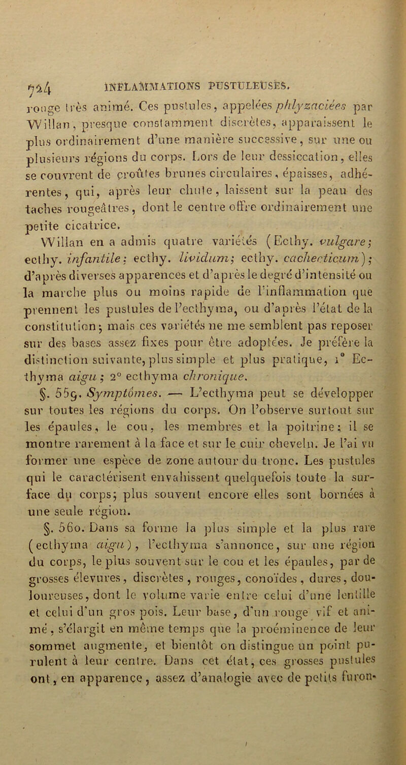 ronge très animé. Ces pustules, appelées phlyzacièes par Willan, presque constamment discrètes, apparaissent le plus ordinairement d’une manière successive, sur une ou plusieurs régions du corps. Lors de leur dessiccation, elles se couvrent de profiles brunes circulaires, épaisses, adhé- rentes, qui, après leur chute, laissent sur la peau des taches rougeâtres, dont le centre offre ordinairement une petite cicatrice. Willan en a admis quatre variétés (Eclhy. bulgare; ecthy. infantile: ectliy. lividum; ecthy. cachecticum) ; d’après diverses apparences et d’après le degré d’intensité ou la marche plus ou moins rapide de l’inflammation que prennent les pustules de l’ec.lhyma, ou d’après l’étal delà constitution*, mais ces variétés ne me semblent pas reposer sur des bases assez fixes pour être adoptées. Je préfère la distinction suivante, plus simple et plus pratique, i° Ec- ihyma aigu ; 2° ecthyma chronique. §. 559. Symptômes. — L’ecthyraa peut se développer sur toutes les régions du corps. On l’observe surtout sur les épaules, le cou, les membres et la poitrine; il se montre rarement à la face et sur le cuir chevelu. Je l’ai vu former une espèce de zone autour du tronc. Les pustules qui le caractérisent envahissent quelquefois toute la sur- face du corps; plus souvent encore elles sont bornées à une seule région. §. 56o. Dans sa forme la plus simple et la plus rare (ecthyma aigu), l’eclhyma s’annonce, sur une région du corps, le plus souvent sur le cou et les épaules, par de grosses élevures , discrètes , rouges, conoïdes , dures, dou- loureuses, dont le volume varie entre celui d’une lentille et celui d'un gros pois. Leur base, d'un ronge vif et ani- mé, s’élargit en même temps que la proéminence de leur sommet augmente, et bientôt on distingue un point pu- rulent à leur centre. Dans cet état, ces grosses pustules ont, en apparence, assez d’analogie avec de petits furon- /