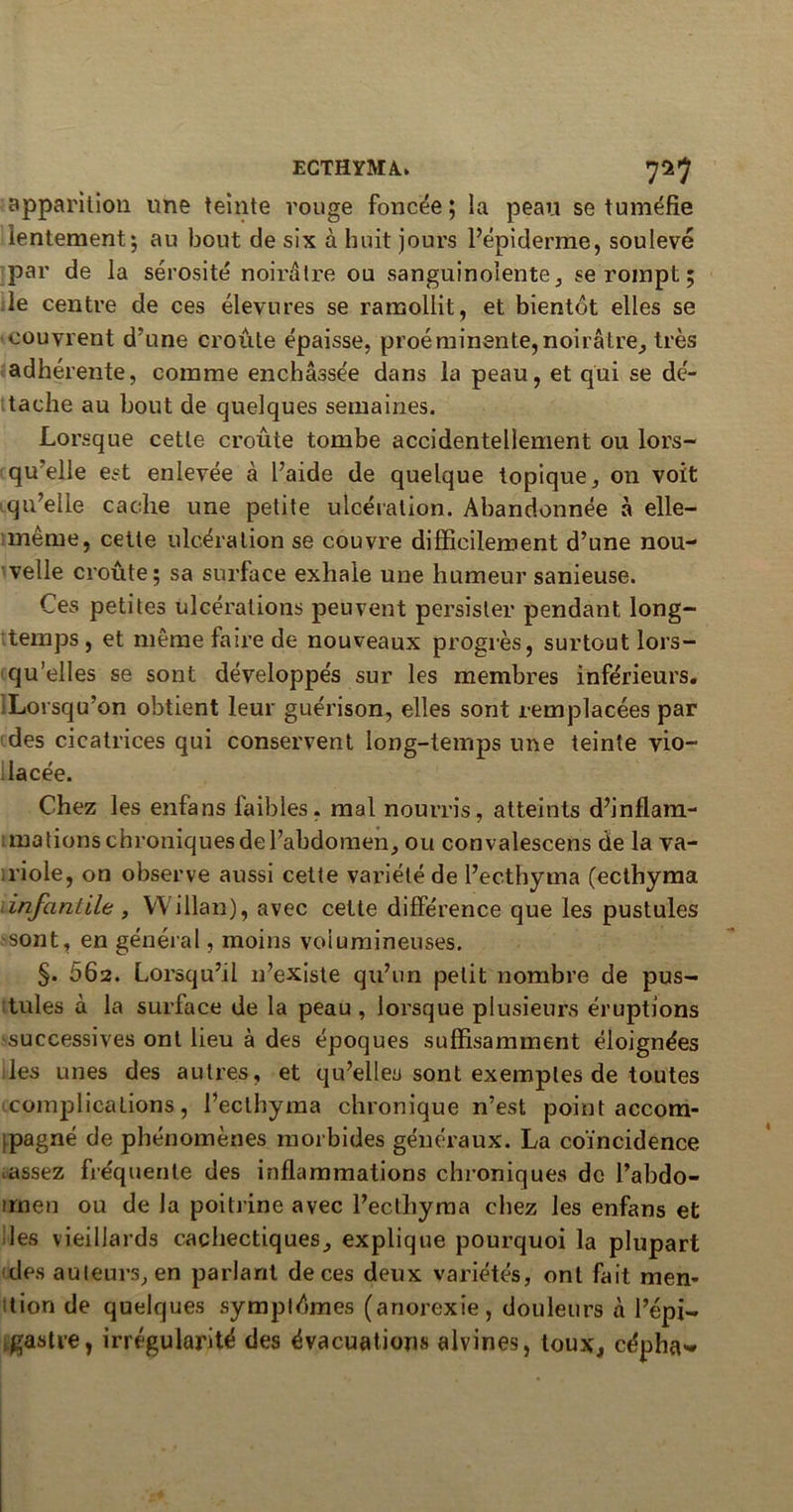 apparition une teinte rouge foncée ; la peau se tuméfie lentement*, au bout de six à huit jours l’épiderme, soulevé par de la sérosité noirâtre ou sanguinolente, se rompt ; le centre de ces élevures se ramollit, et bientôt elles se couvrent d’une croûte épaisse, proéminente,noirâtre, très adhérente, comme enchâssée dans la peau, et qui se dé- tache au bout de quelques semaines. Lorsque cette croûte tombe accidentellement ou lors- qu elle est enlevée à l’aide de quelque topique, on voit qu’elle cache une petite ulcération. Abandonnée à elle- même, cette ulcération se couvre difficilement d’une nou- velle croûte; sa surface exhale une humeur sanieuse. Ces petites ulcérations peuvent persister pendant long- temps , et même la ire de nouveaux progrès, surtout lors- qu’elles se sont développés sur les membres inférieurs. Lorsqu’on obtient leur guérison, elles sont remplacées par des cicatrices qui conservent long-temps une teinte vio- lacée. Chez les enfans faibles, mal nourris, atteints d’inflam- ; mations chroniques de l’abdomen, ou convalescens de la va- riole, on observe aussi cette variété de l’ecthyma (ecthyma <infantile , VVillan), avec cette différence que les pustules sont, en général, moins volumineuses. §. 662. Lorsqu’il n’existe qu’un petit nombre de pus- tules à la surface de la peau, lorsque plusieurs éruptions successives ont lieu à des époques suffisamment éloignées les unes des autres, et qu’elles sont exemples de toutes complications, l’eclhyma chronique n’est point accom- ipagné de phénomènes morbides généraux. La coïncidence tassez fréquente des inflammations chroniques de l’abdo- trnen ou de la poitrine avec l’ecthyma chez les enfans et les vieillards cachectiques, explique pourquoi la plupart des auteurs, en parlant de ces deux variétés, ont fait men- tion de quelques sympldmes (anorexie, douleurs à l’épi- gastre, irrégularité des évacuations alvines, toux, cépha»