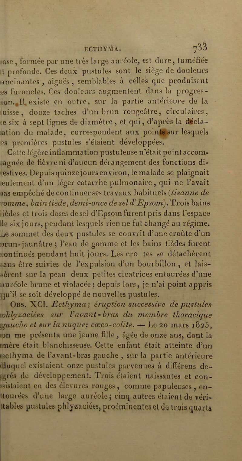 ECTÎÎYMA. 7^3 ase , formée par une très large auréole, est dure, tuméfiée ï profonde. Ces deux pustules sont le siège de douleurs lancinantes, aiguës, semblables à celles que produisent es furoncles. Ces douleurs augmentent dans la progrès - ion.,11. existe en outre, sur la partie antérieure de la uisse , douze taches d'un brun rougeâtre, circulaires, e six à sept lignes de diamètre , et qui, d’après la décla- mation du malade, correspondent aux points sur lesquels es premières pustules s’étaient développées. Cette légère inflammation pustuleuse n’était point accom- pagnée de fièvre ni d’aucun dérangement des fonctions di- estives. Depuis quinze jours environ, le malade se plaignait seulement d’un léger catarrhe pulmonaire, qui ne l’avait uas empêché deconlinuerses travaux habituels (tiscinne de romme, bain tiède, demi-once de sel d'Epsom). Trois bains ièdes et trois doses de sel d’Epsom furent pris dans l’espace : le six jours, pendant lesquels rien ne fut changé au régime, ^e sommet des deux pustules se couvrit d’une croûte d’un nrun-jaunâtre ; l’eau de gomme et les bains lièdes furent continués pendant huit jours. Les cro les se détachèrent ans être suivies de l’expulsion d’un bourbillon , et lais- sèrent sur la peau deux petites cicatrices entourées d’une mréole brune et violacée; depuis lors, je n’ai point appris qu’il se soit développé de nouvelles pustules. Obs. XCI. Êcthyma ; éruption successive de pustules whlyzaciées sur Vavant -bras du membre thoracique yrauchc et sur la nuque; cœco-colite. — Le 20 mars 1826, i jn me présenta une jeune fille, âgée de onze ans, dont la tmère était blanchisseuse. Celte enfant était atteinte d’un (eclhyma de l’avant-bras gauche, sur la partie antérieure duquel existaient onze pustules parvenues à diflérens de- grés de développement. Trois étaient naissantes et con- sistaient en des élevures rouges, comme papuleuses , en- tourées d’une large auréole; cinq autres étaient de véri- tables pustules pldyzaciées, proéminentes et de trois quarts