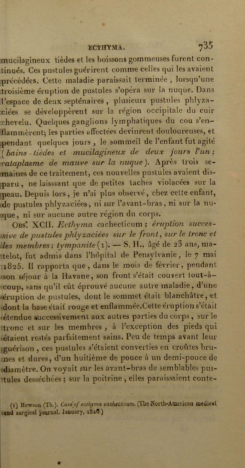 mucilagineux tièdes et les boissons gommeuses furent con- tinués. Ces pustules guérirent comme celles qui les avaient précédées. Cette maladie paraissait terminée , lorsqu’une troisième éruption de pustules s’opéra sur la nuque. Dans ! l’espace de deux septénaires , plusieurs pustules phlyza- ciées se développèrent sur la région occipitale du cuir :cheveiu. Quelques ganglions lymphatiques du cou s’en- ! fia minèrent; les parties affectées devinrent douloureuses, et ^pendant quelques jours , le sommeil de l’enfant fut agiié ( bains tièdes et mucilagineux de deux jours l’un ; cataplasme de mauve sur la nuque). Après trois se- maines de ce traitement, ces nouvelles pustules avaient dis- iparu, ne laisssant que de petites taches violacées sur la ipeau. Depuis lors, je n’ai plus observé, chez celte enfant, ide pustules phlyzaciées, ni sur l’avant-bras, ni sur la nu- que, ni sur aucune autre région du corps. Obs*. XCII. Ecthyma cachecticum ; éruption succes- sive de pustules phlyzaciées sur le front, sur le tronc et des membres ; tympanite{\). — S. H., âge de 23 ans, ma- telot, fut admis dans l’hôpital de Pensylvanie, le 7 mai 1826. Il rapporta que, dans le mois de février, pendant son séjour à la Havane, son front s’était couvert tout-à- coup, sans qu’il eût éprouvé aucune autre maladie, d’une 'éruption de pustules, dont le sommet était blanchâtre, et dont la base était rouge et enflammée.Celte éruption s’était étendue successivement aux autres parties du corps, sur le tronc et sur les membres , à l’exception des pieds qui <étaient restés parfaitement sains. Peu de temps avant leur .guérison , ces pustules s’étaient converties en croûtes bru- nes et dures, d’un huitième de pouce à un demi-ponce de diamètre. On voyait sur les avant-bras de semblables pus- tules desséchées ; sur la poitrine , elles paraissaient conte- (i) Hewson (Tb.). Caséof ecthyma. cachecticum. (The North-Amcricau œedic*t and eurgical journal. Jauuary,