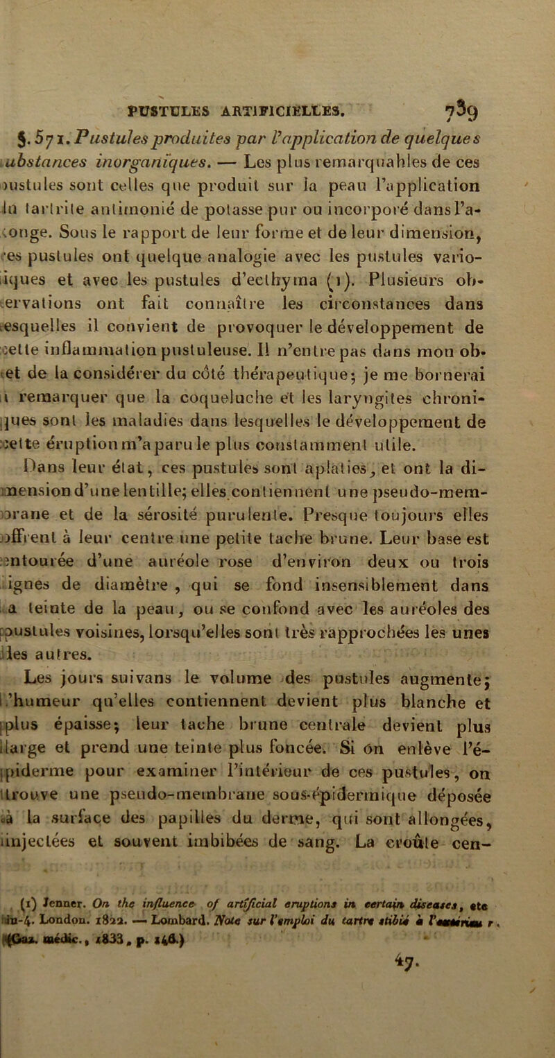 5.571. Pustules produites par /’application de quelques ubstances inorganiques. — Les plus remarquables de ces >ustules sont celles que produit sur la peau l’application lu (arlrite anlirnonié de potasse pur ou incorporé dansl’a- ;onge. Sous le rapport de leur forme et de leur dimension, ■es pustules ont quelque analogie avec les pustules vario- iques et avec les pustules d’eelhytna (1). Plusieurs ob- servations ont fait connaître les circonstances dans desquelles il convient de provoquer le développement de celte inflammation pustuleuse. Il n’entre pas dans mon ob- et de la considérer du coté thérapeutique; je me bornerai 1 remarquer que la coqueluche et les laryngites chroni- ques sont les maladies dans lesquelles le développement de cette éruption m’a paru le plus constamment utile. Dans leur état, ces pustules sont aplaties, et ont la di- mension d’une lentille; elles contiennent une pseudo-mem- orane et de la sérosité purulente. Presque toujours elles offrent à leur centre une petite tache brune. Leur base est entourée d’une auréole rose d’environ deux; ou trois ignés de diamètre , qui se fond insensiblement dans a teinte de la peau, ou se confond avec les auréoles des pustules voisines, lorsqu’elles sont très rapprochées les unes les autres. Les jours suivans le volume des pustules augmente; l ’humeur qu’elles contiennent devient plus blanche et iplus épaisse; leur tache brune centrale devient plus ilarge et prend une teinte plus foncée. Si On enlève l’é- ipiderme pour examiner l’intérieur de ces pustules, on trouve une pseudo-membrane so as-épi dermique déposée «à la surface des papilles du derme, qui sont allongées, ùnjeclées et souvent imbibées de sang. La croûte cen- (1) Jenner. On the influence of artîficial éruptions in certain diseuses, «te in-4' London. 182a. — Lombard. Note sur l’emploi du tartre etibié i Vemmrime r (Ga*. uaéiüc., <833, p. s4&.) *7-