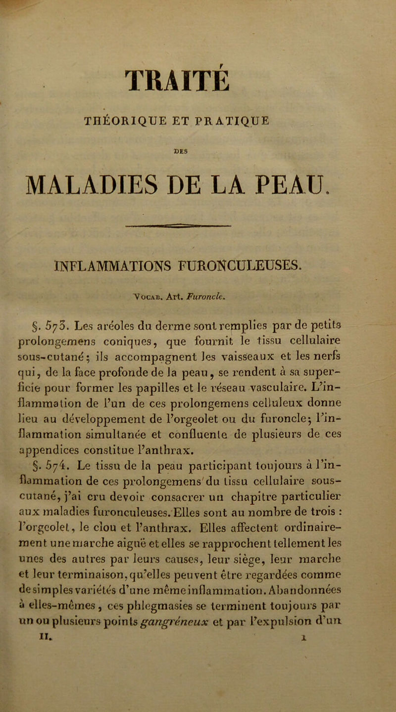 THÉORIQUE ET PRATIQUE DES MALADIES DE LA PEAU. INFLAMMATIONS FüRONCüLEUSES. ^ocAB. Art. Furoncle. §. 573. Les aréoles du derme sont remplies par de petits prolongemens coniques, que fournit le tissu cellulaire sous-cutané; ils accompagnent les vaisseaux et les nerfs qui, de la face profonde de la peau, se rendent à sa super- ficie pour former les papilles et le réseau vasculaire. L’in- flammation de l’un de ces prolongemens celluleux donne lieu au développement de l’orgeolet ou du furoncle; l’in- flammation simultanée et confluente de plusieurs de ces appendices constitue l’anthrax. §. 674. Le tissu de la peau participant toujours à l’in- flammation de ces prolongemens'du tissu cellulaire sous- cutané, j’ai cru devoir consacrer un chapitre particulier aux maladies furonculeuses.'Elles sont au nombre de trois : Porgcolel, le clou et l’anthrax. Elles affectent ordinaire- ment une marche aiguë et elles se rapprochent tellement les unes des autres par leurs causes, leur siège, leur marche et leur terminaison,qu’elles peuvent être regardées comme desimples variétés d’une mêmeinflammation. Abandonnées à elles-mêmes, ces phlegmasies se terminent toujours par un ou plusieurs points et par l’expulsion d’un.