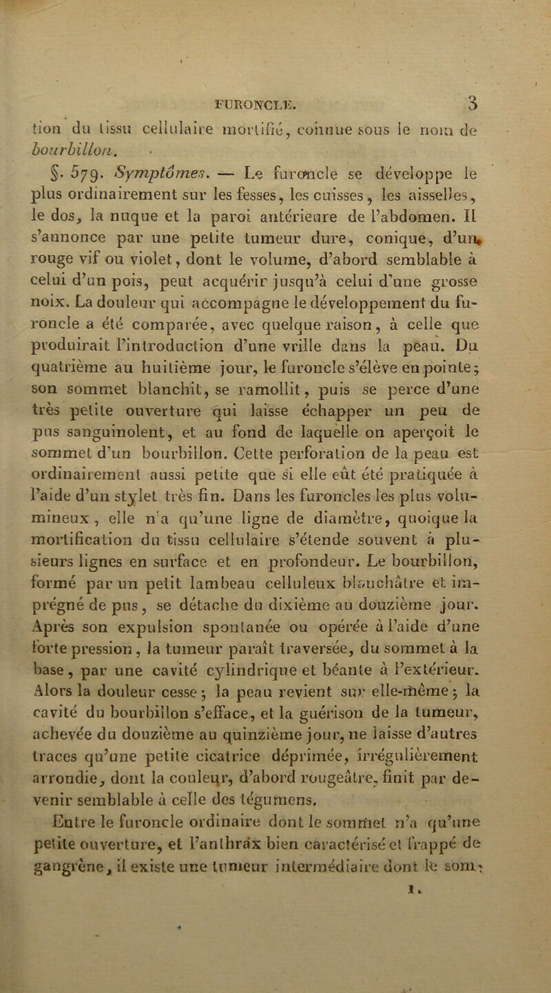 tiün du lissu cellulaire morlifid, connue sous le noiu de bourhillon. §. 579. Symptômes. — Le furoncle se développe le plus ordinairement sur les fesses, les cuisses, les aisselles, le dos, la nuque et la paroi antérieure de Pabdomen. Il s’annonce par une petite tumeur dure, conique, d’un* rouge vif ou violet, dont le volume, d’abord semblable à celui d’un pois, peut acquérir jusqu’à celui d’une grosse noix. La douleur qui accompagne le développement du fu- roncle a été comparée, avec quelque raison, à celle que produirait l’introduction d’une vrille dans la peau. Du quatrième au huitième jour, le furoncle s’élève en pointe; son sommet blanchit, se ramollit, puis se perce d’une très petite ouverture qui laisse échapper un peu de pus sanguinolent, et au fond de laquelle on aperçoit le sommet d’un bourbillon. Cette perforation de la peau est ordinairement aussi petite que si elle eût été pratiquée à l’aide d’un stylet très fin. Dans les furoncles les plus volu- mineux , elle n'a qu’une ligne de diamètre, quoique la mortification du tissu cellulaire s’étende souvent h plu- sieurs lignes en surface et en profondeur. Le bourbillon, formé par un petit lambeau celluleux blanchâtre et im- prégné de pus, se détache du dixième au douzième jour. Après son expulsion spontanée ou opérée à l’aide d’une forte pression, la tumeur paraît traversée, du sommet à la base, par une cavité cylindrique et béante à l’extérieur. Alors la douleur cesse; la peau revient sur elle-rîiême ; la cavité du bourbillon s’efface, et la guérison de la tumeur, achevée du douzième au quinzième jour, ne laisse d’autres traces qu’une petite cicatrice déprimée, irrégulièrement arrondie, dont la couleqr, d’abord rougeâtre, finit par de- venir semblable à celle des téguraens. Entre le furoncle ordinaire dont le somrfiet n’a qu’une petite ouverture, et l’anlhra'x bien caractérisé et frappé de gangrène, il existe une tumeur intermédiaire dont le sonit 1. A *