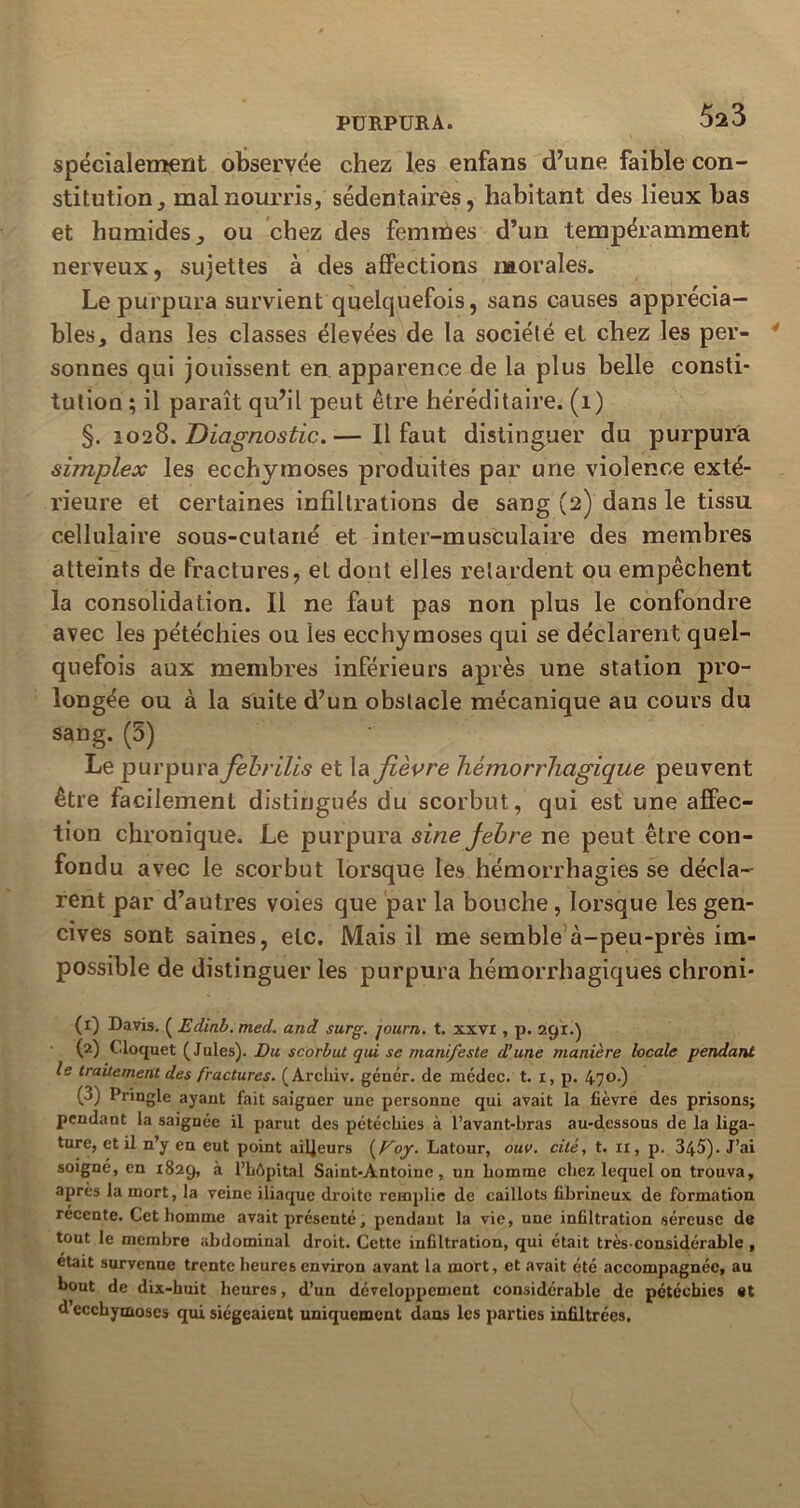 spécialement observée chez les enfans d’une faible con- stitution, mal nourris, sédentaires, habitant des lieux bas et humides, ou chez des femmes d’un tempéramment nerveux, sujettes à des affections morales. Le purpura survient quelquefois, sans causes apprécia- bles, dans les classes élevées de la société et chez les per- sonnes qui jouissent en apparence de la plus belle consti- tution ; il paraît qu’il peut être héréditaire. (1) §. 1028. Diagnostic.— Il faut distinguer du purpura simplex les ecchymoses produites par une violence exté- rieure et certaines infiltrations de sang (2) dans le tissu cellulaire sous-cutané et inter-musculaire des membres atteints de fractures, et dont elles retardent ou empêchent la consolidation. Il ne faut pas non plus le confondre avec les pétéchies ou les ecchymoses qui se déclarent quel- quefois aux membres inférieurs après une station pro- longée ou à la suite d’un obstacle mécanique au cours du sang. (5) Le purpura febrilis et \a fièvre hémorrhagique peuvent être facilement distingués du scorbut, qui est une affec- tion chronique. Le purpura sine Jebre ne peut être con- fondu avec le scorbut lorsque les hémorrhagies se décla- rent par d’autres voies que par la bouche, lorsque les gen- cives sont saines, etc. Mais il me semble à-peu-près im- possible de distinguer les purpura hémorrhagiques chroni- (1) Davis. ( Edinb.med. and surg. journ. t. xxvi , p. 291.) (2) Cloquet (Jules). Du scorbut qui se manifeste d’une manière locale pendant le traitement des fractures. ( Archiv. gêner, de médec. t. 1, p. 47°-) (3) Pringle ayant fait saigner une personne qui avait la fièvre des prisons; pendant la saignée il parut des pétéchies à l’avant-bras au-dessous de la liga- ture, et il n’y en eut point ailleurs {Foy. Latour, ouv. cité, t. ir, p. 345). J’ai soigne, en 1829, à l’hôpital Saint-Antoine, un homme chez lequel on trouva, apres la mort, la veine iliaque droite remplie de caillots fibrineux de formation recente. Cet homme avait présenté, pendant la vie, une infiltration séreuse de tout le membre abdominal droit. Cette infiltration, qui était très-considérable , était survenue trente heures environ avant la mort, et avait été accompagnée, au bout de dix-huit heures, d’un développement considérable de pétéchies et d’ecchymoses qui siégeaient uniquement dans les parties infiltrées.