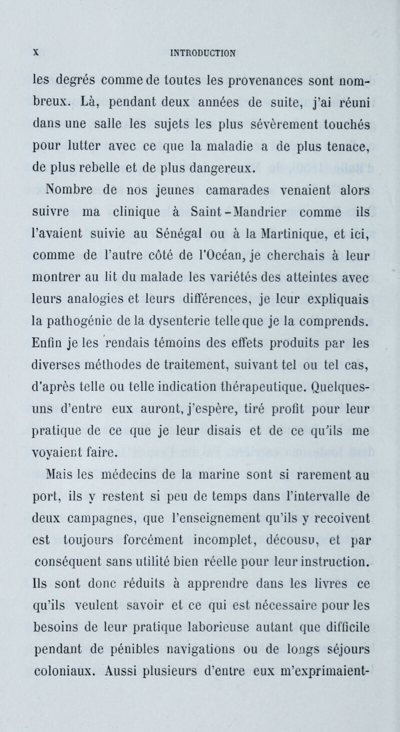 les degrés comme de toutes les provenances sont nom- breux. Là, pendant deux années de suite, j’ai réuni dans une salle les sujets les plus sévèrement touchés pour lutter avec ce que la maladie a de plus tenace, de plus rebelle et de plus dangereux. Nombre de nos jeunes camarades venaient alors suivre ma clinique à Saint-Mandrier comme ils l’avaient suivie au Sénégal ou à la Martinique, et ici, comme de l’autre côté de l’Océan, je cherchais à leur montrer au lit du malade les variétés des atteintes avec leurs analogies et leurs différences, je leur expliquais la pathogénie de la dysenterie telle que je la comprends. Enfin je les Vendais témoins des effets produits par les diverses méthodes de traitement, suivant tel ou tel cas, d’après telle ou telle indication thérapeutique. Quelques- uns d’entre eux auront, j’espère, tiré profit pour leur pratique de ce que je leur disais et de ce quils me voyaient faire. Mais les médecins de la marine sont si rarement au port, ils y restent si peu de temps dans fintervalle de deux campagnes, que l’enseignement qu’ils y reçoivent est toujours forcément incomplet, décousu, et par conséquent sans utilité bien réelle pour leur instruction. Ils sont donc réduits à apprendre dans les livres ce qu’ils veulent savoir et ce qui est nécessaire pour les besoins de leur pratique laborieuse autant que difficile pendant de pénibles navigations ou de longs séjours coloniaux. Aussi plusieurs d’entre eux m’exprimaient-