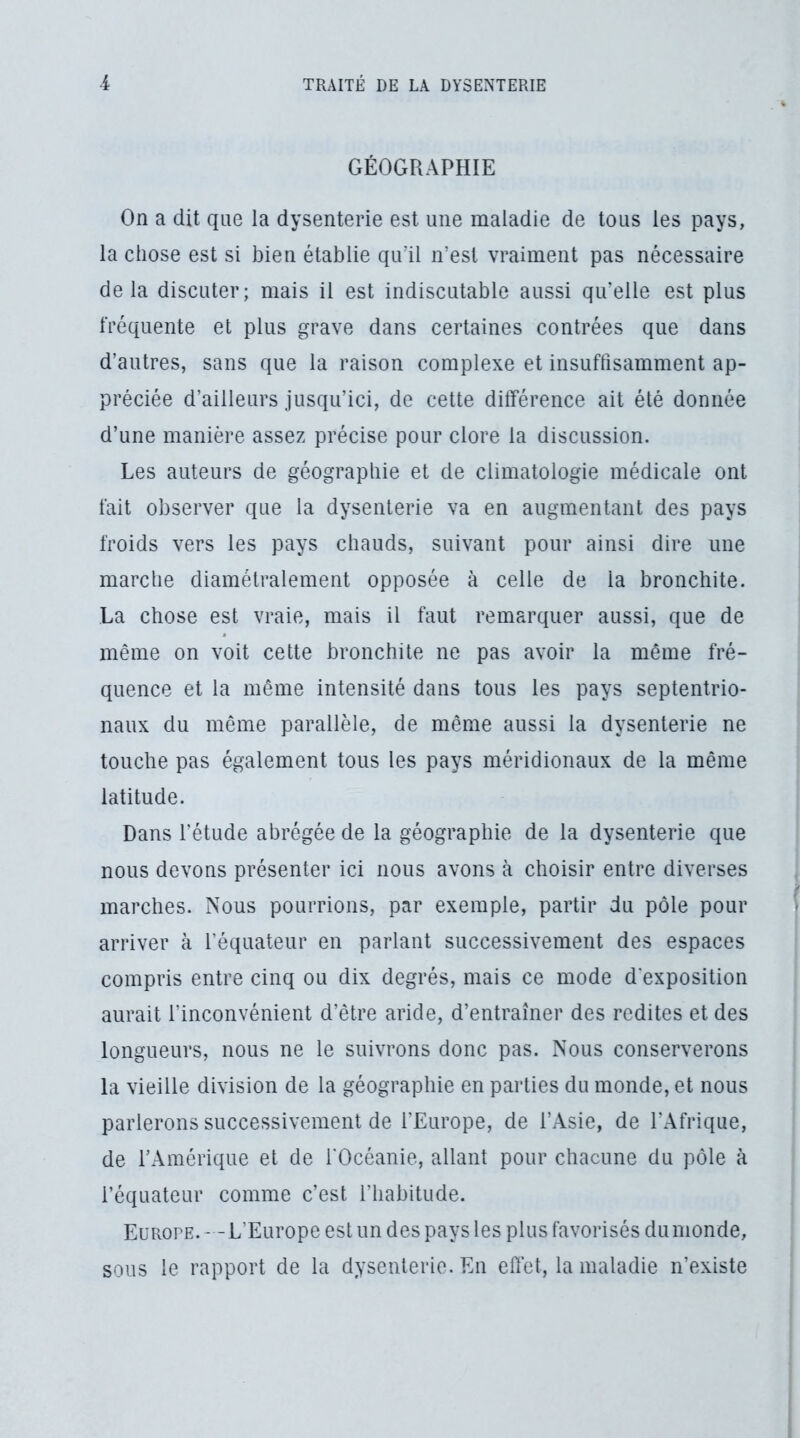 GÉOGRAPHIE On a dit que la dysenterie est une maladie de tous les pays, la chose est si bien établie qu'il n’est vraiment pas nécessaire delà discuter; mais il est indiscutable aussi qu’elle est plus fréquente et plus grave dans certaines contrées que dans d’autres, sans que la raison complexe et insuffisamment ap- préciée d’ailleurs jusqu’ici, de cette différence ait été donnée d’une manière assez précise pour clore la discussion. Les auteurs de géographie et de climatologie médicale ont fait observer que la dysenterie va en augmentant des pays froids vers les pays chauds, suivant pour ainsi dire une marche diamétralement opposée à celle de la bronchite. La chose est vraie, mais il faut remarquer aussi, que de même on voit cette bronchite ne pas avoir la même fré- quence et la même intensité dans tous les pays septentrio- naux du même parallèle, de même aussi la dysenterie ne touche pas également tous les pays méridionaux de la même latitude. Dans l’étude abrégée de la géographie de la dysenterie que nous devons présenter ici nous avons à choisir entre diverses marches. Nous pourrions, par exemple, partir du pôle pour arriver à l’équateur en parlant successivement des espaces compris entre cinq ou dix degrés, mais ce mode d’exposition aurait l’inconvénient d’être aride, d’entraîner des redites et des longueurs, nous ne le suivrons donc pas. Nous conserverons la vieille division de la géographie en parties du monde, et nous parlerons successivement de l’Europe, de l’Asie, de l’Afrique, de l’Amérique et de l'Océanie, allant pour chacune du pôle à l’équateur comme c’est l’habitude. Europe. - -L’Europe est un des pays les plus favorisés du monde, sous le rapport de la dysenterie. En effet, la maladie n’existe