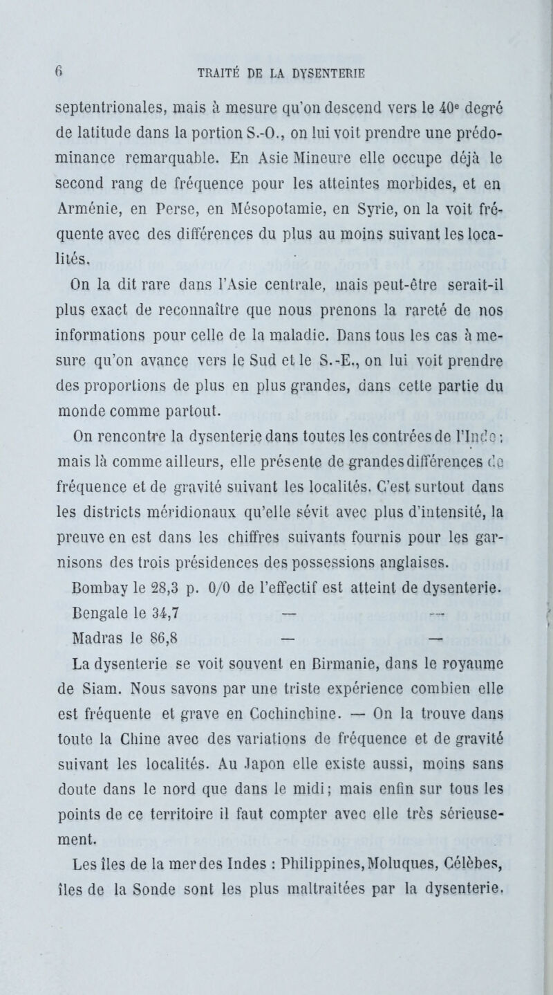 septentrionales, mais à mesure qu’on descend vers le 40® degré de latitude dans la portion S.-O., on lui voit prendre une prédo- minance remarquable. En Asie Mineure elle occupe déjà le second rang de fréquence pour les atteintes morbides, et en Arménie, en Perse, en Mésopotamie, en Syrie, on la voit fré- quente avec des différences du plus au moins suivant les loca- lités. On la dit rare dans l’Asie centrale, mais peut-être serait-il plus exact de reconnaître que nous prenons la rareté de nos informations pour celle de la maladie. Dans tous les cas à me- sure qu’on avance vers le Sud et le S.-E., on lui voit prendre des proportions de plus en plus grandes, dans cette partie du monde comme partout. On rencontre la dysenterie dans toutes les contrées de rindo; mais là comme ailleurs, elle présente de grandes différences de fréquence et de gravité suivant les localités. C4’est surtout dans les districts méridionaux qu’elle sévit avec plus d’intensité, la preuve en est dans les chiffres suivants fournis pour les gar- nisons des trois présidences des possessions anglaises. Bombay le 28,3 p. 0/0 de l’effectif est atteint de dysenterie. Bengale le 34,7 — Madras le 86,8 — — La dysenterie se voit souvent en Birmanie, dans le royaume de Siam. Nous savons par une triste expérience combien elle est fréquente et grave en Cochincbine. — On la trouve dans toute la Chine avec des variations de fréquence et de gravité suivant les localités. Au .lapon elle existe aussi, moins sans doute dans le nord que dans le midi ; mais enfin sur tous les points de ce territoire il faut compter avec elle très sérieuse- ment. Les îles de la merdes Indes : Philippines,Moluques, Célèbes, îles de la Sonde sont les plus maltraitées par la dysenterie.