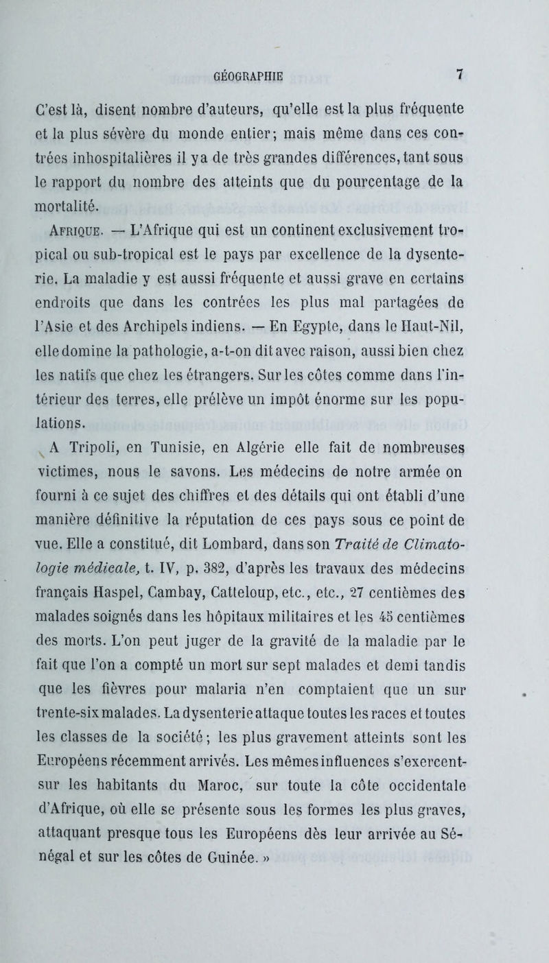 C’est là, disent nombre d’auteurs, qu’elle est la plus fréquente et la plus sévère du monde entier; mais même dans ces con- trées inhospitalières il ya de très grandes différences, tant sous le rapport du nombre des atteints que du pourcentage de la mortalité. Afrique. “ L’Afrique qui est un continent exclusivement tro- pical ou sub-tropical est le pays par excellence de la dysente- rie. La maladie y est aussi fréquente et aussi grave en certains endroits que dans les contrées les plus mal partagées de l’Asie et des Archipels indiens. — En Egypte, dans le Haut-Nil, elle domine la pathologie, a-t-on dit avec raison, aussi bien chez les natifs que chez les étrangers. Sur les côtes comme dans Tin- térieur des terres, elle prélève un impôt énorme sur les popu- lations. A Tripoli, en Tunisie, en Algérie elle fait de nombreuses victimes, nous le savons. Les médecins de notre armée on fourni à ce sujet des chiffres et des détails qui ont établi d’une manière définitive la réputation de ces pays sous ce point de vue. Elle a constitué, dit Lombard, dans son Traité de Climato- logie médicale, t. IV, p. 382, d’après les travaux des médecins français Haspel, Gambay, Catteloup, etc., etc., 27 centièmes des malades soignés dans les hôpitaux militaires et les 45 centièmes des moits. L’on peut juger de la gravité de la maladie par le fait que l’on a compté un mort sur sept malades et demi tandis que les fièvres pour malaria n’en comptaient que un sur trente-six malades. La dysenterie attaque toutes les races et toutes les classes de la société; les plus gravement atteints sont les Européens récemment arrivés. Les mêmesinfluences s’exercent- sur les habitants du Maroc, sur toute la côte occidentale d’Afrique, où elle se présente sous les formes les plus graves, attaquant presque tous les Européens dès leur arrivée au Sé- négal et sur les côtes de Guinée. »